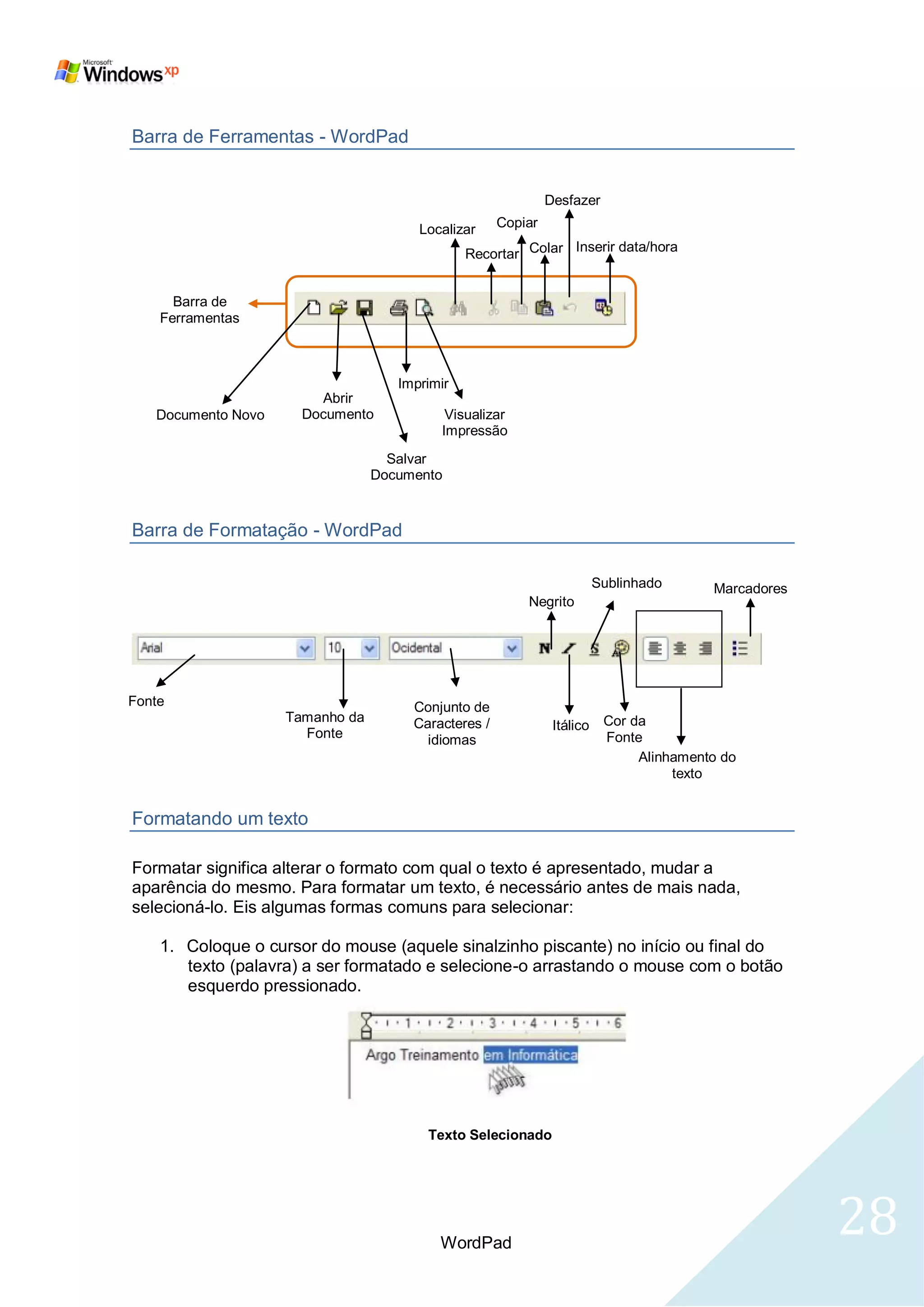 Barra de Ferramentas - WordPad


                                                              Desfazer

                                       Localizar     Copiar
                                                              Inserir data/hora
                                               Recortar Colar


      Barra de
    Ferramentas



                                    Imprimir
                        Abrir
   Documento Novo     Documento            Visualizar
                                          Impressão
                                   Salvar
                                 Documento



Barra de Formatação - WordPad

                                                                         Sublinhado      Marcadores
                                                         Negrito




Fonte                                 Conjunto de
                    Tamanho da        Caracteres /                        Cor da
                                                               Itálico
                      Fonte             idiomas                           Fonte
                                                                               Alinhamento do
                                                                                    texto


Formatando um texto

Formatar significa alterar o formato com qual o texto é apresentado, mudar a
aparência do mesmo. Para formatar um texto, é necessário antes de mais nada,
selecioná-lo. Eis algumas formas comuns para selecionar:

    1. Coloque o cursor do mouse (aquele sinalzinho piscante) no início ou final do
       texto (palavra) a ser formatado e selecione-o arrastando o mouse com o botão
       esquerdo pressionado.




                                        Texto Selecionado




                                          WordPad
                                                                                                      28
 