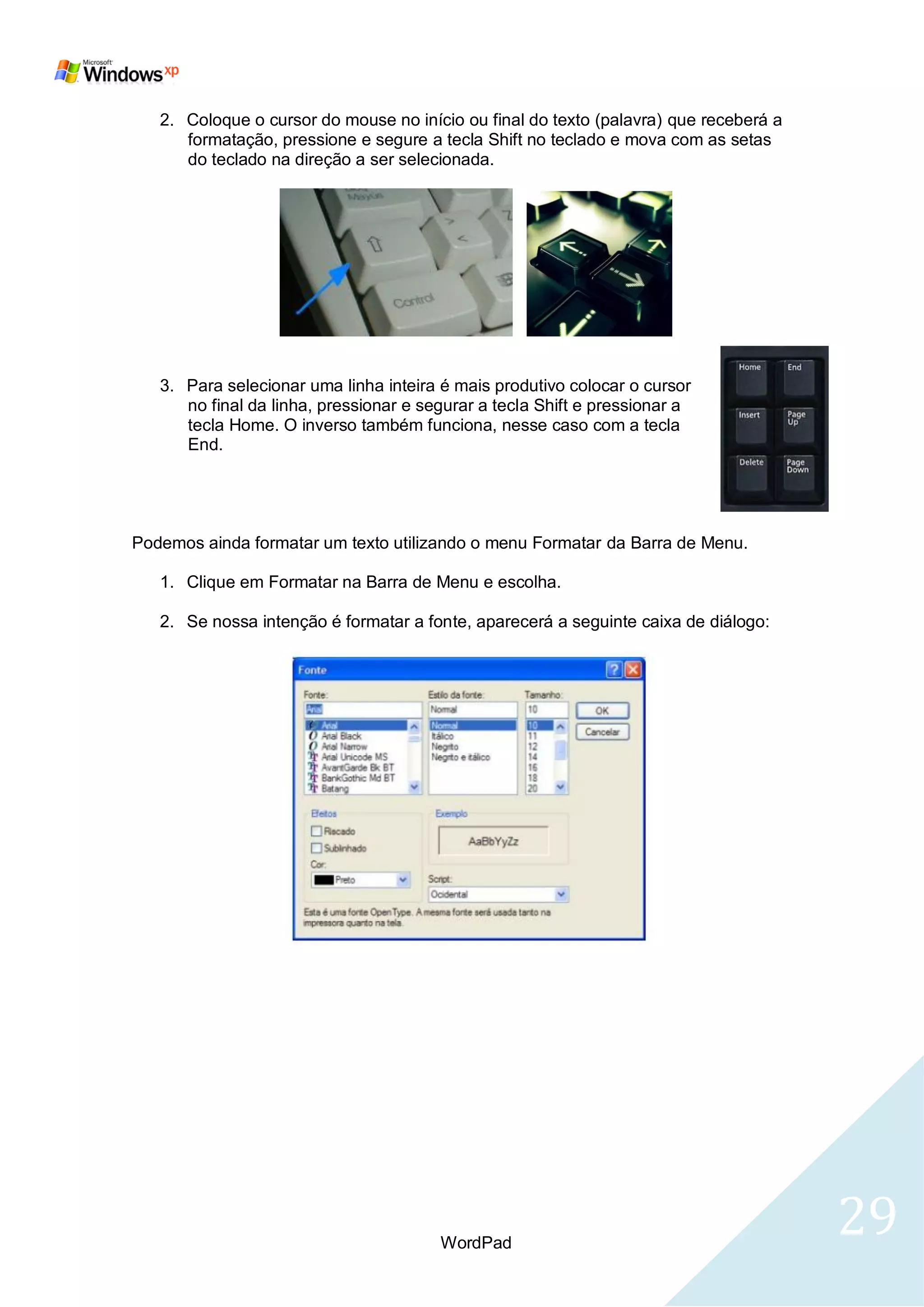 2. Coloque o cursor do mouse no início ou final do texto (palavra) que receberá a
      formatação, pressione e segure a tecla Shift no teclado e mova com as setas
      do teclado na direção a ser selecionada.




   3. Para selecionar uma linha inteira é mais produtivo colocar o cursor
      no final da linha, pressionar e segurar a tecla Shift e pressionar a
      tecla Home. O inverso também funciona, nesse caso com a tecla
      End.




Podemos ainda formatar um texto utilizando o menu Formatar da Barra de Menu.

   1. Clique em Formatar na Barra de Menu e escolha.

   2. Se nossa intenção é formatar a fonte, aparecerá a seguinte caixa de diálogo:




                                        WordPad
                                                                                       29
 