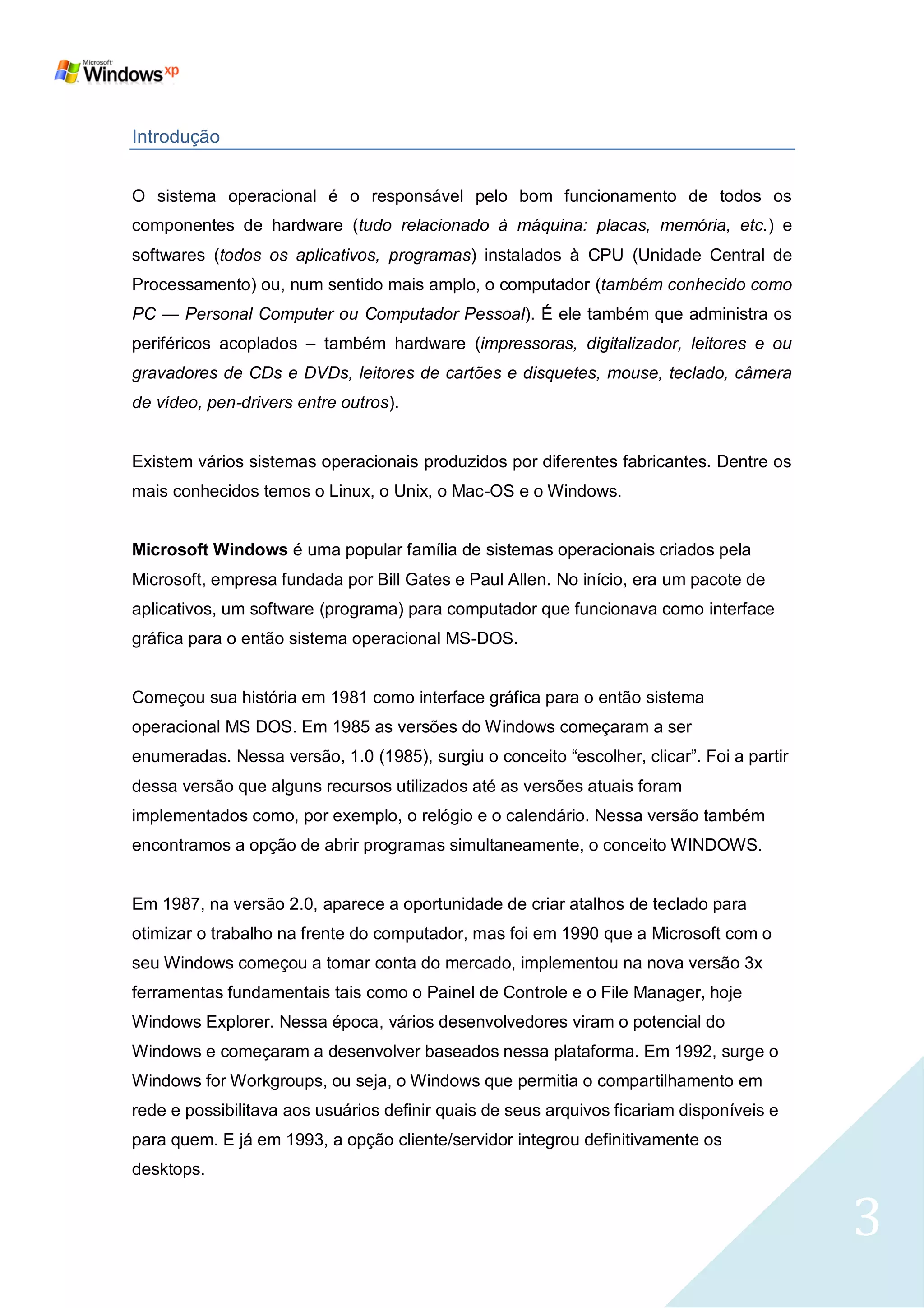 Introdução


O sistema operacional é o responsável pelo bom funcionamento de todos os
componentes de hardware (tudo relacionado à máquina: placas, memória, etc.) e
softwares (todos os aplicativos, programas) instalados à CPU (Unidade Central de
Processamento) ou, num sentido mais amplo, o computador (também conhecido como
PC — Personal Computer ou Computador Pessoal). É ele também que administra os
periféricos acoplados – também hardware (impressoras, digitalizador, leitores e ou
gravadores de CDs e DVDs, leitores de cartões e disquetes, mouse, teclado, câmera
de vídeo, pen-drivers entre outros).


Existem vários sistemas operacionais produzidos por diferentes fabricantes. Dentre os
mais conhecidos temos o Linux, o Unix, o Mac-OS e o Windows.


Microsoft Windows é uma popular família de sistemas operacionais criados pela
Microsoft, empresa fundada por Bill Gates e Paul Allen. No início, era um pacote de
aplicativos, um software (programa) para computador que funcionava como interface
gráfica para o então sistema operacional MS-DOS.


Começou sua história em 1981 como interface gráfica para o então sistema
operacional MS DOS. Em 1985 as versões do Windows começaram a ser
enumeradas. Nessa versão, 1.0 (1985), surgiu o conceito ―escolher, clicar‖. Foi a partir
dessa versão que alguns recursos utilizados até as versões atuais foram
implementados como, por exemplo, o relógio e o calendário. Nessa versão também
encontramos a opção de abrir programas simultaneamente, o conceito WINDOWS.


Em 1987, na versão 2.0, aparece a oportunidade de criar atalhos de teclado para
otimizar o trabalho na frente do computador, mas foi em 1990 que a Microsoft com o
seu Windows começou a tomar conta do mercado, implementou na nova versão 3x
ferramentas fundamentais tais como o Painel de Controle e o File Manager, hoje
Windows Explorer. Nessa época, vários desenvolvedores viram o potencial do
Windows e começaram a desenvolver baseados nessa plataforma. Em 1992, surge o
Windows for Workgroups, ou seja, o Windows que permitia o compartilhamento em
rede e possibilitava aos usuários definir quais de seus arquivos ficariam disponíveis e
para quem. E já em 1993, a opção cliente/servidor integrou definitivamente os
desktops.


                                                                                           3
 
