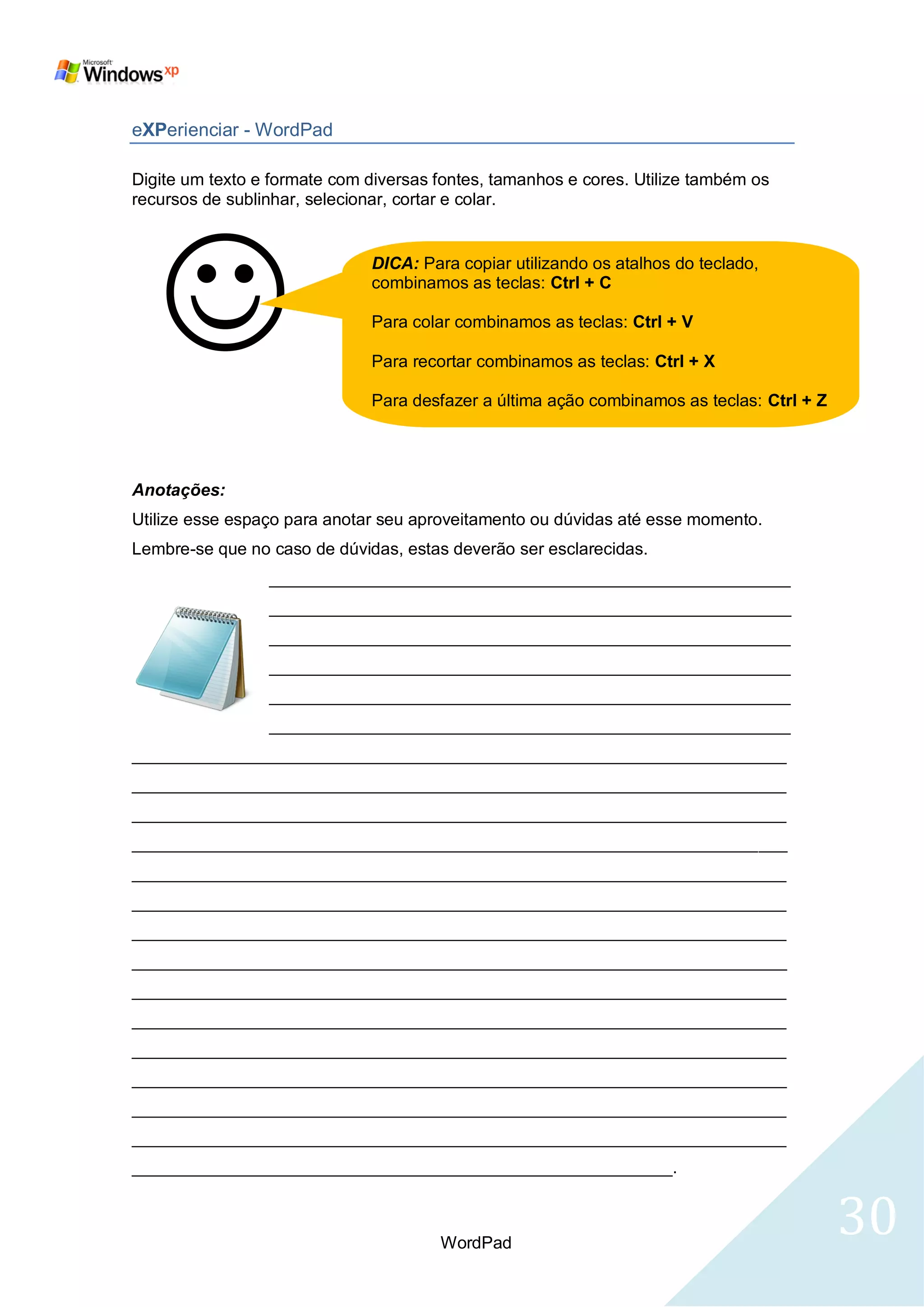 eXPerienciar - WordPad

Digite um texto e formate com diversas fontes, tamanhos e cores. Utilize também os
recursos de sublinhar, selecionar, cortar e colar.




   
                              DICA: Para copiar utilizando os atalhos do teclado,
                              combinamos as teclas: Ctrl + C

                              Para colar combinamos as teclas: Ctrl + V

                              Para recortar combinamos as teclas: Ctrl + X

                              Para desfazer a última ação combinamos as teclas: Ctrl + Z




Anotações:
Utilize esse espaço para anotar seu aproveitamento ou dúvidas até esse momento.
Lembre-se que no caso de dúvidas, estas deverão ser esclarecidas.
                 _______________________________________________________
                 _______________________________________________________
                 _______________________________________________________
                 _______________________________________________________
                 _______________________________________________________
                 _______________________________________________________
_____________________________________________________________________
_____________________________________________________________________
_____________________________________________________________________
_____________________________________________________________________
_____________________________________________________________________
_____________________________________________________________________
_____________________________________________________________________
_____________________________________________________________________
_____________________________________________________________________
_____________________________________________________________________
_____________________________________________________________________
_____________________________________________________________________
_____________________________________________________________________
_____________________________________________________________________
_________________________________________________________.



                                       WordPad
                                                                                           30
 