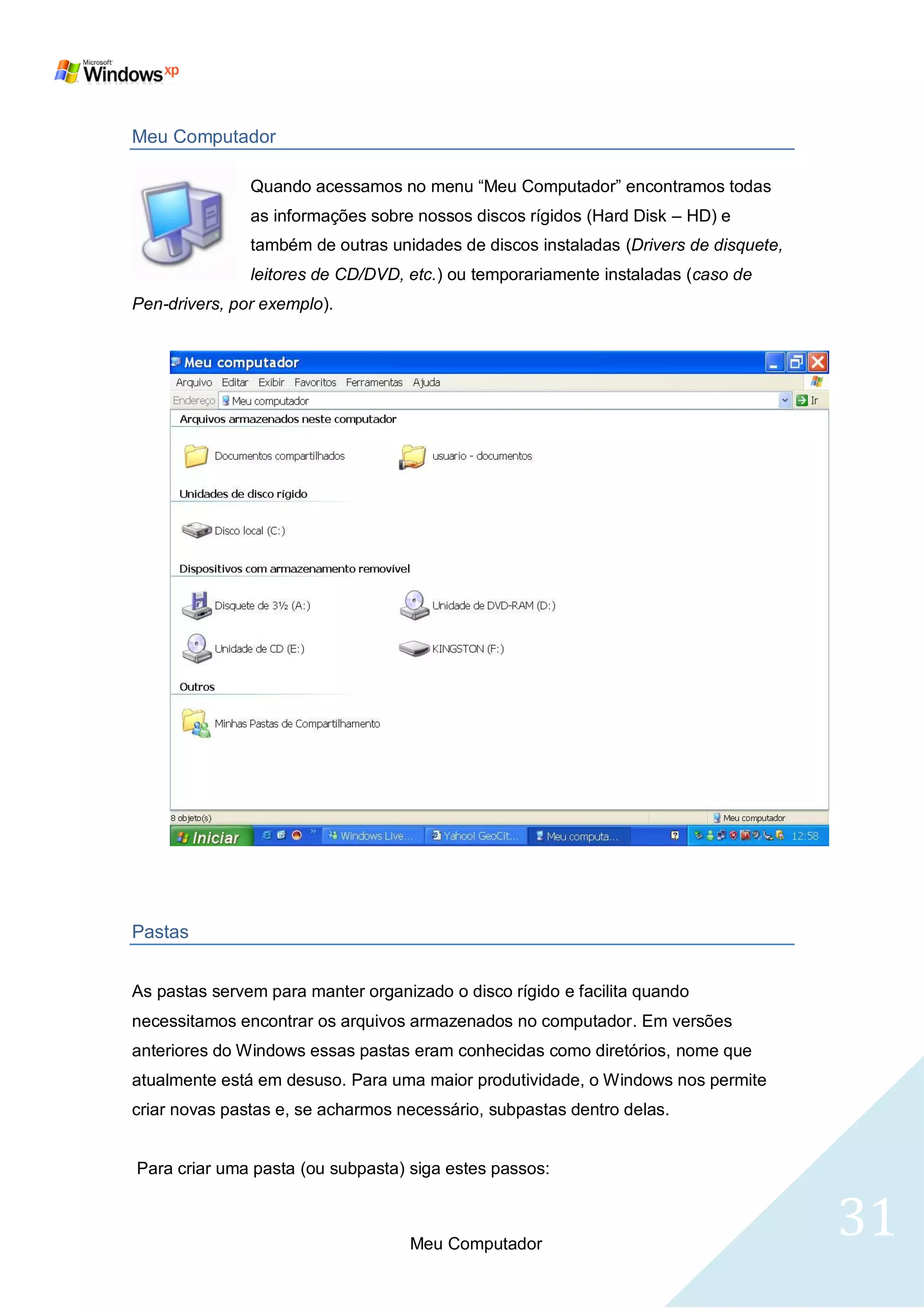Meu Computador

               Quando acessamos no menu ―Meu Computador‖ encontramos todas
               as informações sobre nossos discos rígidos (Hard Disk – HD) e
               também de outras unidades de discos instaladas (Drivers de disquete,
               leitores de CD/DVD, etc.) ou temporariamente instaladas (caso de
Pen-drivers, por exemplo).




Pastas


As pastas servem para manter organizado o disco rígido e facilita quando
necessitamos encontrar os arquivos armazenados no computador. Em versões
anteriores do Windows essas pastas eram conhecidas como diretórios, nome que
atualmente está em desuso. Para uma maior produtividade, o Windows nos permite
criar novas pastas e, se acharmos necessário, subpastas dentro delas.


Para criar uma pasta (ou subpasta) siga estes passos:



                                   Meu Computador
                                                                                      31
 
