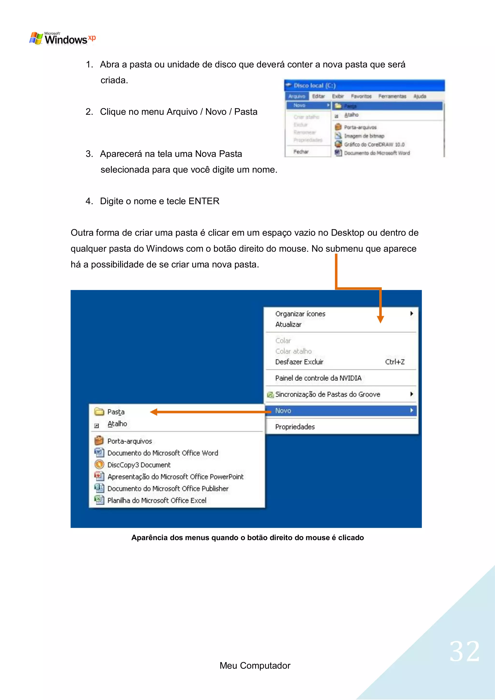 1. Abra a pasta ou unidade de disco que deverá conter a nova pasta que será
       criada.


   2. Clique no menu Arquivo / Novo / Pasta



   3. Aparecerá na tela uma Nova Pasta
       selecionada para que você digite um nome.


   4. Digite o nome e tecle ENTER


Outra forma de criar uma pasta é clicar em um espaço vazio no Desktop ou dentro de
qualquer pasta do Windows com o botão direito do mouse. No submenu que aparece
há a possibilidade de se criar uma nova pasta.




                 Aparência dos menus quando o botão direito do mouse é clicado




                                        Meu Computador
                                                                                     32
 