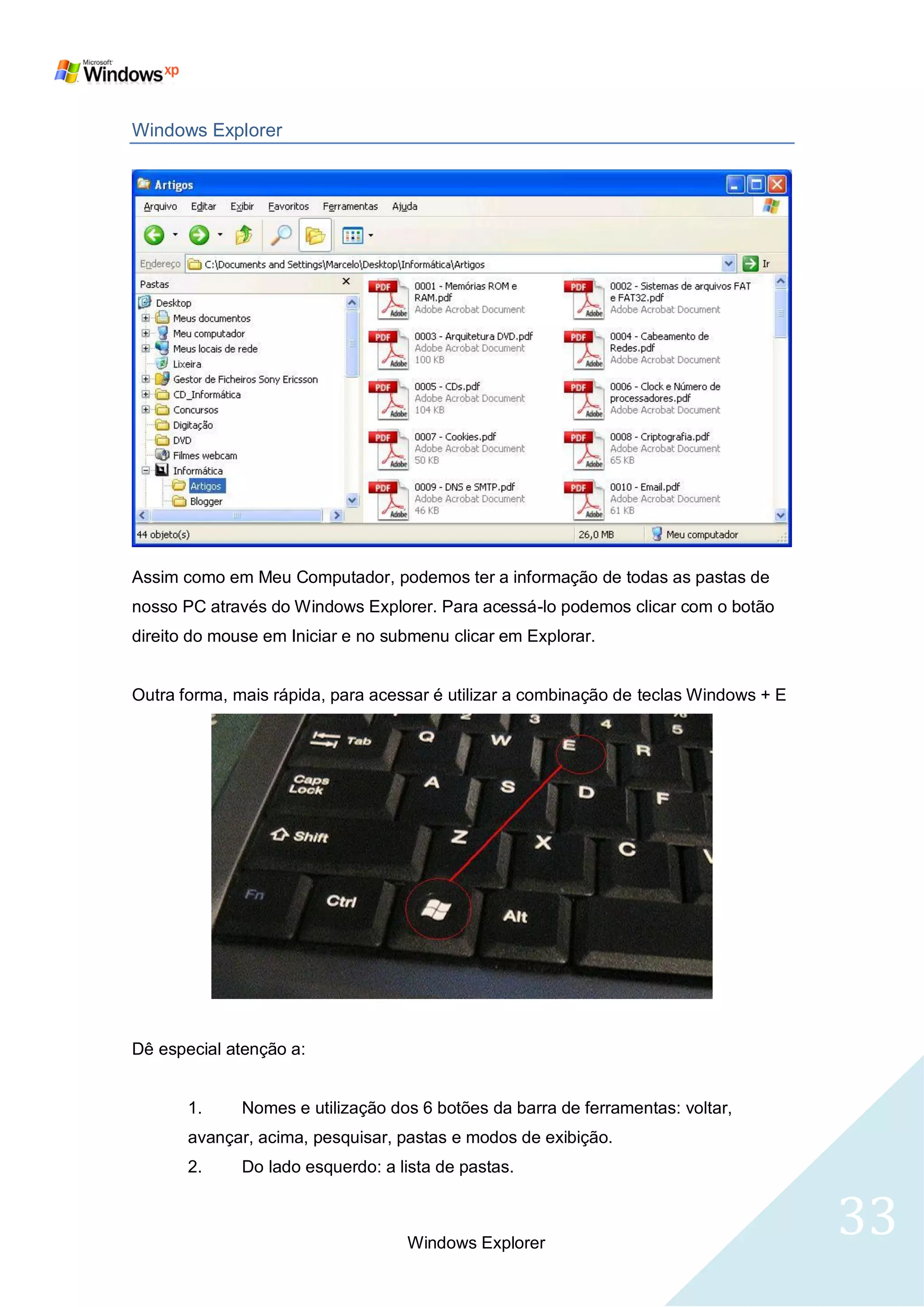 Windows Explorer




Assim como em Meu Computador, podemos ter a informação de todas as pastas de
nosso PC através do Windows Explorer. Para acessá-lo podemos clicar com o botão
direito do mouse em Iniciar e no submenu clicar em Explorar.


Outra forma, mais rápida, para acessar é utilizar a combinação de teclas Windows + E




Dê especial atenção a:


       1.     Nomes e utilização dos 6 botões da barra de ferramentas: voltar,
       avançar, acima, pesquisar, pastas e modos de exibição.
       2.     Do lado esquerdo: a lista de pastas.



                                   Windows Explorer
                                                                                       33
 
