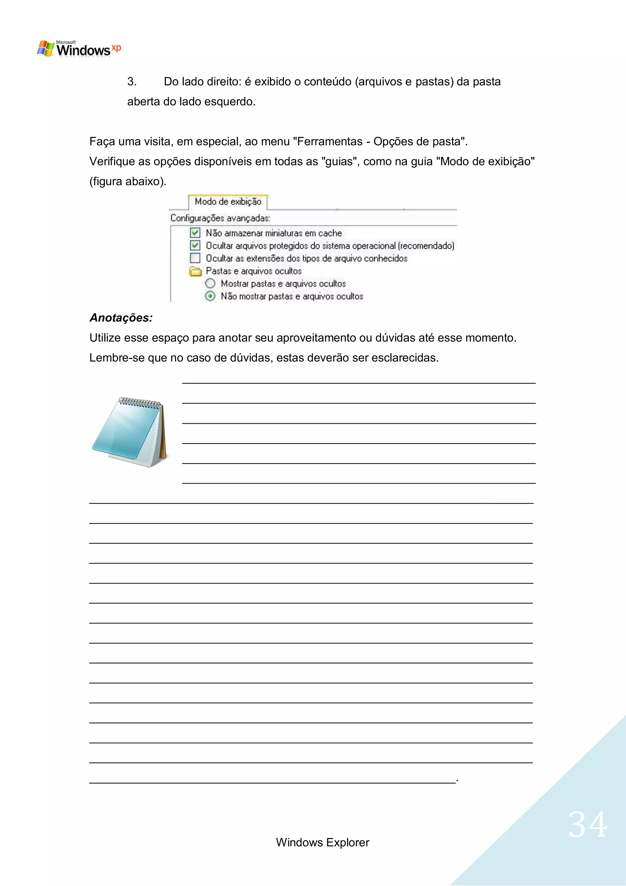 3.      Do lado direito: é exibido o conteúdo (arquivos e pastas) da pasta
       aberta do lado esquerdo.


Faça uma visita, em especial, ao menu "Ferramentas - Opções de pasta".
Verifique as opções disponíveis em todas as "guias", como na guia "Modo de exibição"
(figura abaixo).




Anotações:
Utilize esse espaço para anotar seu aproveitamento ou dúvidas até esse momento.
Lembre-se que no caso de dúvidas, estas deverão ser esclarecidas.
                   _______________________________________________________
                   _______________________________________________________
                   _______________________________________________________
                   _______________________________________________________
                   _______________________________________________________
                   _______________________________________________________
_____________________________________________________________________
_____________________________________________________________________
_____________________________________________________________________
_____________________________________________________________________
_____________________________________________________________________
_____________________________________________________________________
_____________________________________________________________________
_____________________________________________________________________
_____________________________________________________________________
_____________________________________________________________________
_____________________________________________________________________
_____________________________________________________________________
_____________________________________________________________________
_____________________________________________________________________
_________________________________________________________.




                                    Windows Explorer
                                                                                       34
 