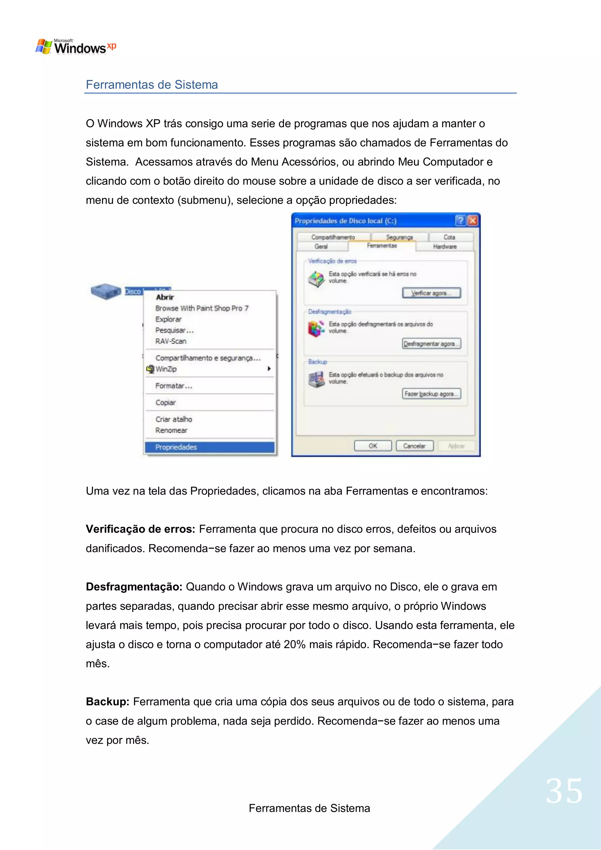 Ferramentas de Sistema


O Windows XP trás consigo uma serie de programas que nos ajudam a manter o
sistema em bom funcionamento. Esses programas são chamados de Ferramentas do
Sistema. Acessamos através do Menu Acessórios, ou abrindo Meu Computador e
clicando com o botão direito do mouse sobre a unidade de disco a ser verificada, no
menu de contexto (submenu), selecione a opção propriedades:




Uma vez na tela das Propriedades, clicamos na aba Ferramentas e encontramos:


Verificação de erros: Ferramenta que procura no disco erros, defeitos ou arquivos
danificados. Recomenda−se fazer ao menos uma vez por semana.


Desfragmentação: Quando o Windows grava um arquivo no Disco, ele o grava em
partes separadas, quando precisar abrir esse mesmo arquivo, o próprio Windows
levará mais tempo, pois precisa procurar por todo o disco. Usando esta ferramenta, ele
ajusta o disco e torna o computador até 20% mais rápido. Recomenda−se fazer todo
mês.


Backup: Ferramenta que cria uma cópia dos seus arquivos ou de todo o sistema, para
o case de algum problema, nada seja perdido. Recomenda−se fazer ao menos uma
vez por mês.




                                Ferramentas de Sistema
                                                                                         35
 