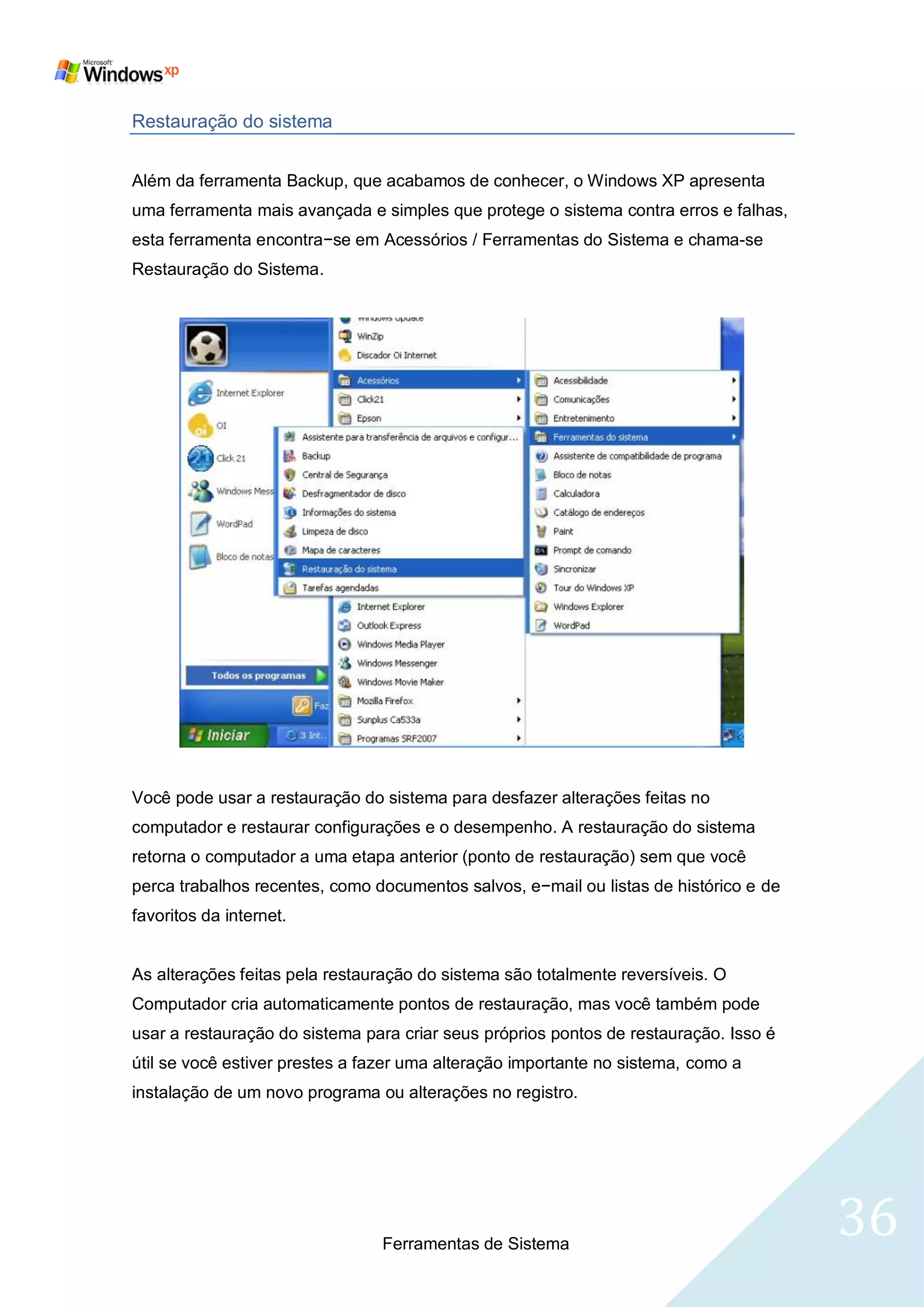 Restauração do sistema


Além da ferramenta Backup, que acabamos de conhecer, o Windows XP apresenta
uma ferramenta mais avançada e simples que protege o sistema contra erros e falhas,
esta ferramenta encontra−se em Acessórios / Ferramentas do Sistema e chama-se
Restauração do Sistema.




Você pode usar a restauração do sistema para desfazer alterações feitas no
computador e restaurar configurações e o desempenho. A restauração do sistema
retorna o computador a uma etapa anterior (ponto de restauração) sem que você
perca trabalhos recentes, como documentos salvos, e−mail ou listas de histórico e de
favoritos da internet.


As alterações feitas pela restauração do sistema são totalmente reversíveis. O
Computador cria automaticamente pontos de restauração, mas você também pode
usar a restauração do sistema para criar seus próprios pontos de restauração. Isso é
útil se você estiver prestes a fazer uma alteração importante no sistema, como a
instalação de um novo programa ou alterações no registro.




                                Ferramentas de Sistema
                                                                                       36
 