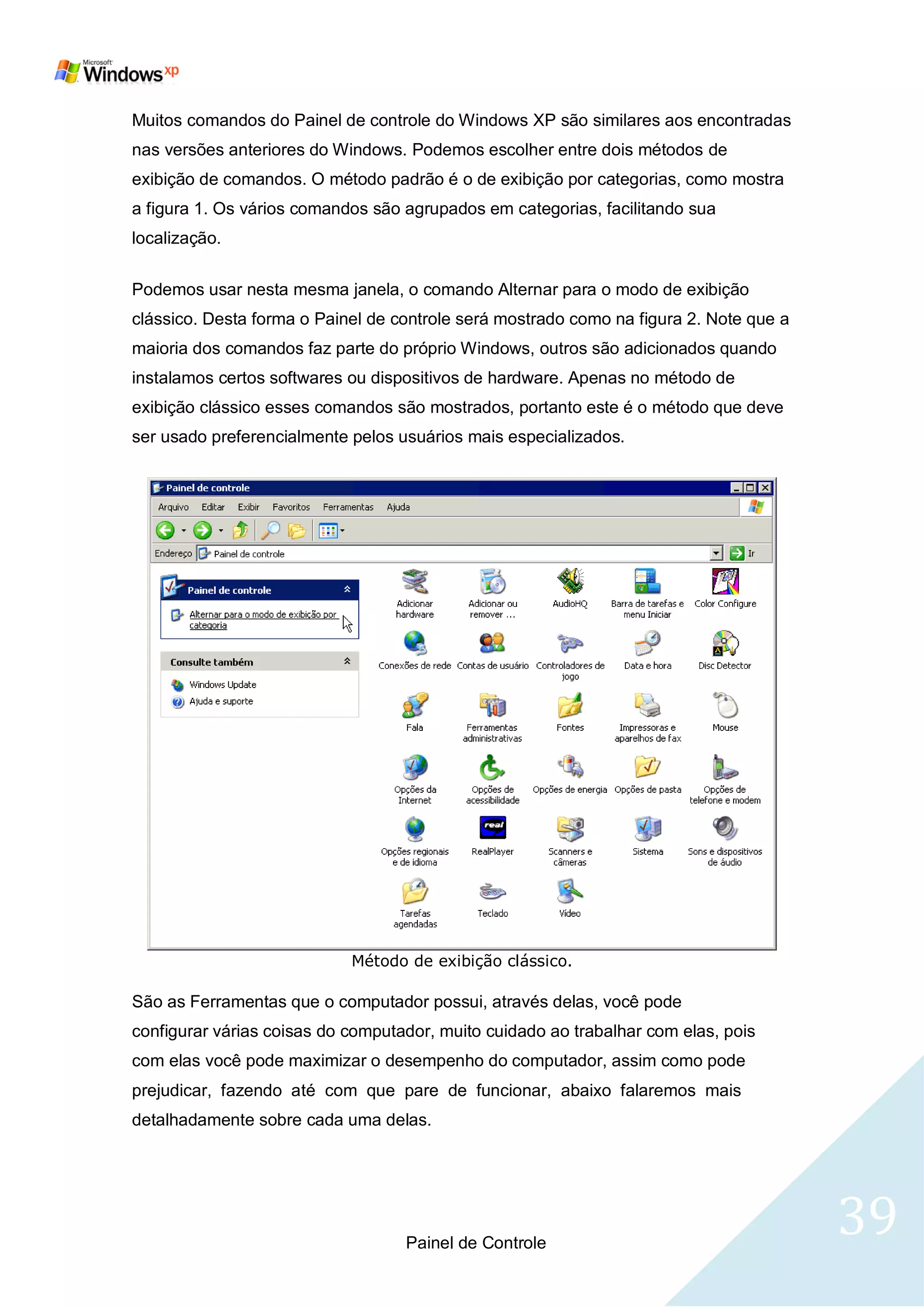 Muitos comandos do Painel de controle do Windows XP são similares aos encontradas
nas versões anteriores do Windows. Podemos escolher entre dois métodos de
exibição de comandos. O método padrão é o de exibição por categorias, como mostra
a figura 1. Os vários comandos são agrupados em categorias, facilitando sua
localização.

Podemos usar nesta mesma janela, o comando Alternar para o modo de exibição
clássico. Desta forma o Painel de controle será mostrado como na figura 2. Note que a
maioria dos comandos faz parte do próprio Windows, outros são adicionados quando
instalamos certos softwares ou dispositivos de hardware. Apenas no método de
exibição clássico esses comandos são mostrados, portanto este é o método que deve
ser usado preferencialmente pelos usuários mais especializados.




                            Método de exibição clássico.

São as Ferramentas que o computador possui, através delas, você pode
configurar várias coisas do computador, muito cuidado ao trabalhar com elas, pois
com elas você pode maximizar o desempenho do computador, assim como pode
prejudicar, fazendo até com que pare de funcionar, abaixo falaremos mais
detalhadamente sobre cada uma delas.




                                   Painel de Controle
                                                                                        39
 