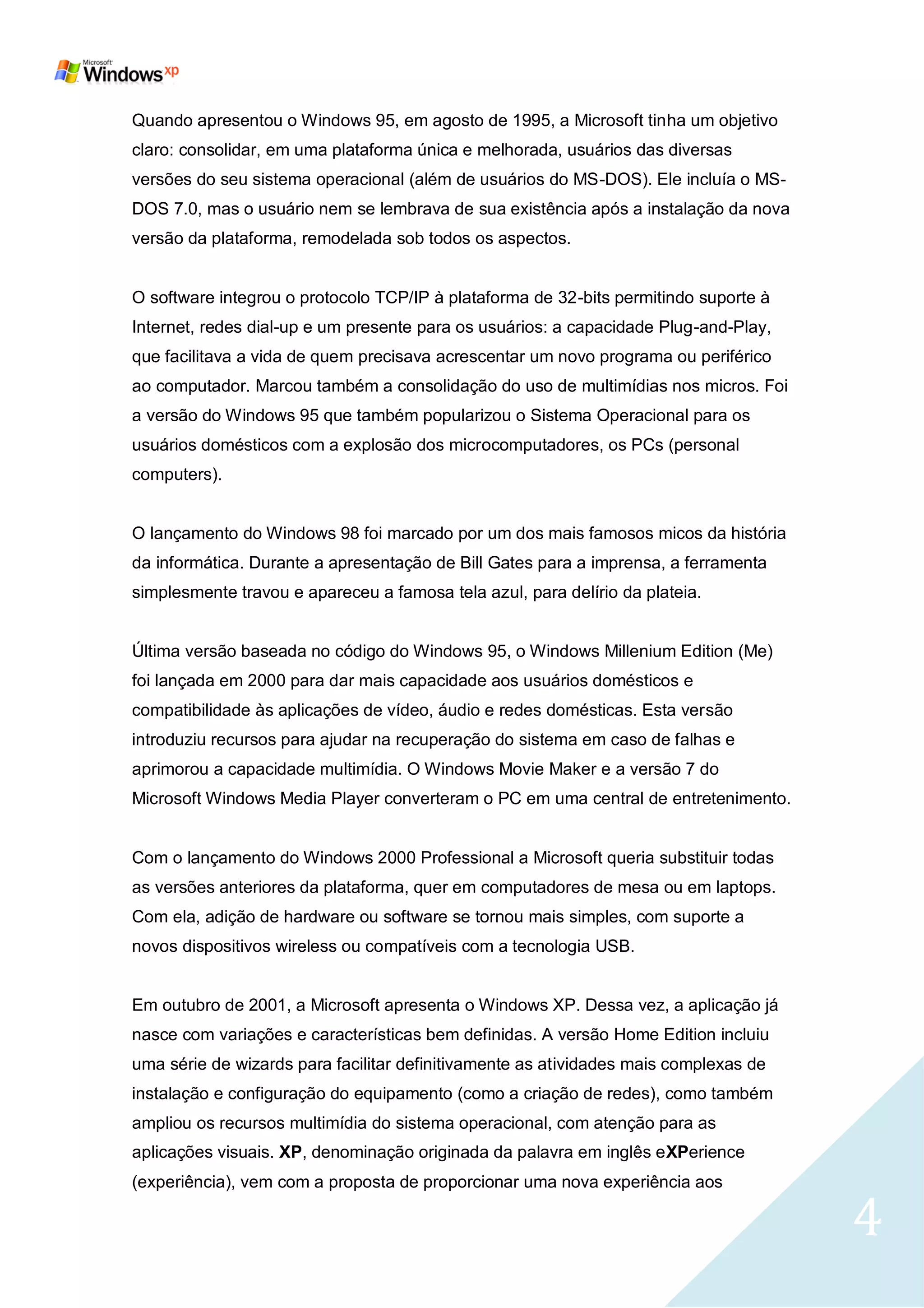 Quando apresentou o Windows 95, em agosto de 1995, a Microsoft tinha um objetivo
claro: consolidar, em uma plataforma única e melhorada, usuários das diversas
versões do seu sistema operacional (além de usuários do MS-DOS). Ele incluía o MS-
DOS 7.0, mas o usuário nem se lembrava de sua existência após a instalação da nova
versão da plataforma, remodelada sob todos os aspectos.


O software integrou o protocolo TCP/IP à plataforma de 32-bits permitindo suporte à
Internet, redes dial-up e um presente para os usuários: a capacidade Plug-and-Play,
que facilitava a vida de quem precisava acrescentar um novo programa ou periférico
ao computador. Marcou também a consolidação do uso de multimídias nos micros. Foi
a versão do Windows 95 que também popularizou o Sistema Operacional para os
usuários domésticos com a explosão dos microcomputadores, os PCs (personal
computers).


O lançamento do Windows 98 foi marcado por um dos mais famosos micos da história
da informática. Durante a apresentação de Bill Gates para a imprensa, a ferramenta
simplesmente travou e apareceu a famosa tela azul, para delírio da plateia.


Última versão baseada no código do Windows 95, o Windows Millenium Edition (Me)
foi lançada em 2000 para dar mais capacidade aos usuários domésticos e
compatibilidade às aplicações de vídeo, áudio e redes domésticas. Esta versão
introduziu recursos para ajudar na recuperação do sistema em caso de falhas e
aprimorou a capacidade multimídia. O Windows Movie Maker e a versão 7 do
Microsoft Windows Media Player converteram o PC em uma central de entretenimento.


Com o lançamento do Windows 2000 Professional a Microsoft queria substituir todas
as versões anteriores da plataforma, quer em computadores de mesa ou em laptops.
Com ela, adição de hardware ou software se tornou mais simples, com suporte a
novos dispositivos wireless ou compatíveis com a tecnologia USB.


Em outubro de 2001, a Microsoft apresenta o Windows XP. Dessa vez, a aplicação já
nasce com variações e características bem definidas. A versão Home Edition incluiu
uma série de wizards para facilitar definitivamente as atividades mais complexas de
instalação e configuração do equipamento (como a criação de redes), como também
ampliou os recursos multimídia do sistema operacional, com atenção para as
aplicações visuais. XP, denominação originada da palavra em inglês eXPerience
(experiência), vem com a proposta de proporcionar uma nova experiência aos

                                                                                      4
 