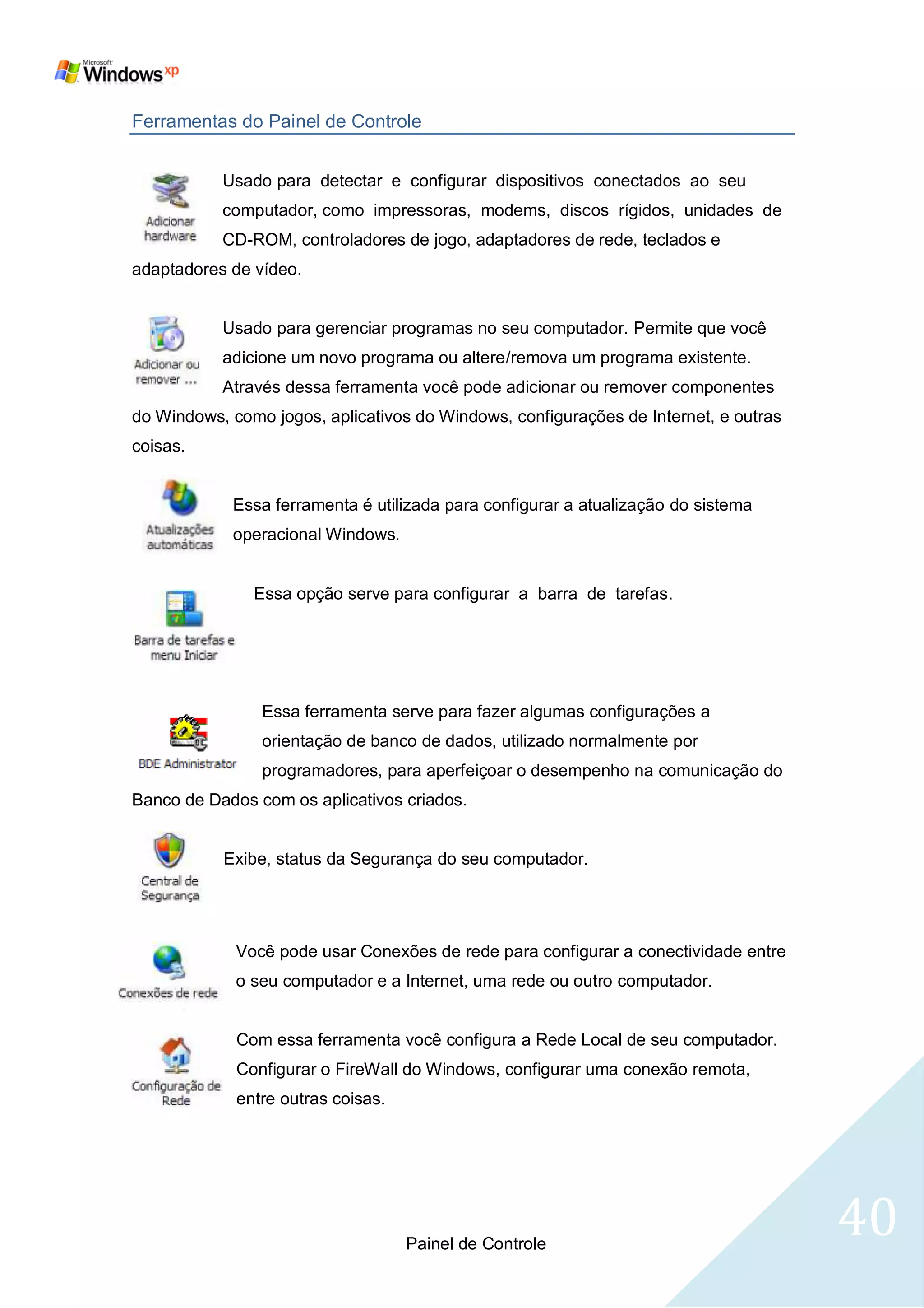 Ferramentas do Painel de Controle


           Usado para detectar e configurar dispositivos conectados ao seu
           computador, como impressoras, modems, discos rígidos, unidades de
           CD-ROM, controladores de jogo, adaptadores de rede, teclados e
adaptadores de vídeo.


           Usado para gerenciar programas no seu computador. Permite que você
           adicione um novo programa ou altere/remova um programa existente.
           Através dessa ferramenta você pode adicionar ou remover componentes
do Windows, como jogos, aplicativos do Windows, configurações de Internet, e outras
coisas.


            Essa ferramenta é utilizada para configurar a atualização do sistema
            operacional Windows.


               Essa opção serve para configurar a barra de tarefas.




                Essa ferramenta serve para fazer algumas configurações a
                orientação de banco de dados, utilizado normalmente por
                programadores, para aperfeiçoar o desempenho na comunicação do
Banco de Dados com os aplicativos criados.


           Exibe, status da Segurança do seu computador.




             Você pode usar Conexões de rede para configurar a conectividade entre
             o seu computador e a Internet, uma rede ou outro computador.


             Com essa ferramenta você configura a Rede Local de seu computador.
             Configurar o FireWall do Windows, configurar uma conexão remota,
             entre outras coisas.




                                    Painel de Controle
                                                                                      40
 