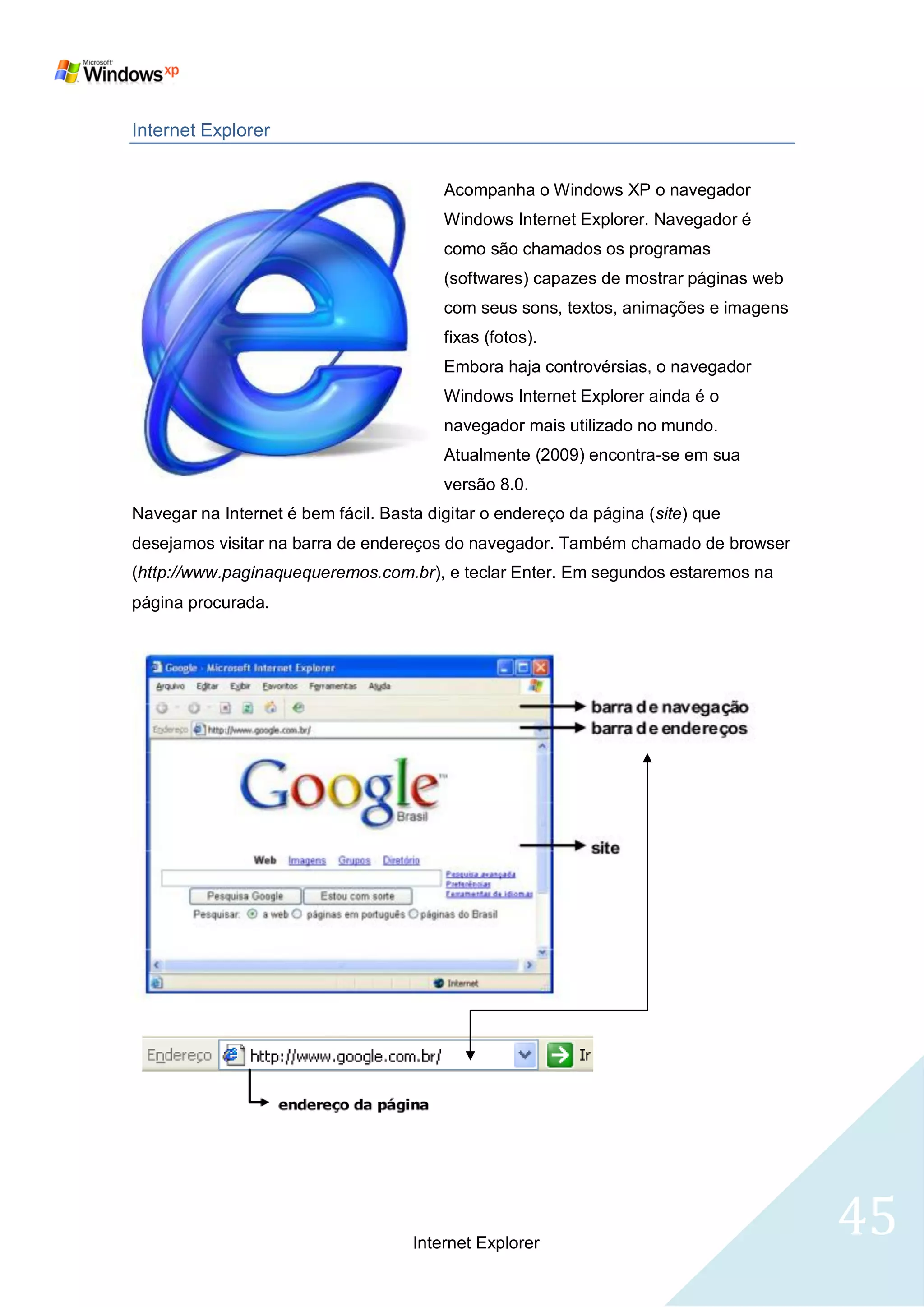 Internet Explorer


                                         Acompanha o Windows XP o navegador
                                         Windows Internet Explorer. Navegador é
                                         como são chamados os programas
                                         (softwares) capazes de mostrar páginas web
                                         com seus sons, textos, animações e imagens
                                         fixas (fotos).
                                         Embora haja controvérsias, o navegador
                                         Windows Internet Explorer ainda é o
                                         navegador mais utilizado no mundo.
                                         Atualmente (2009) encontra-se em sua
                                         versão 8.0.
Navegar na Internet é bem fácil. Basta digitar o endereço da página (site) que
desejamos visitar na barra de endereços do navegador. Também chamado de browser
(http://www.paginaquequeremos.com.br), e teclar Enter. Em segundos estaremos na
página procurada.




                                     Internet Explorer
                                                                                      45
 