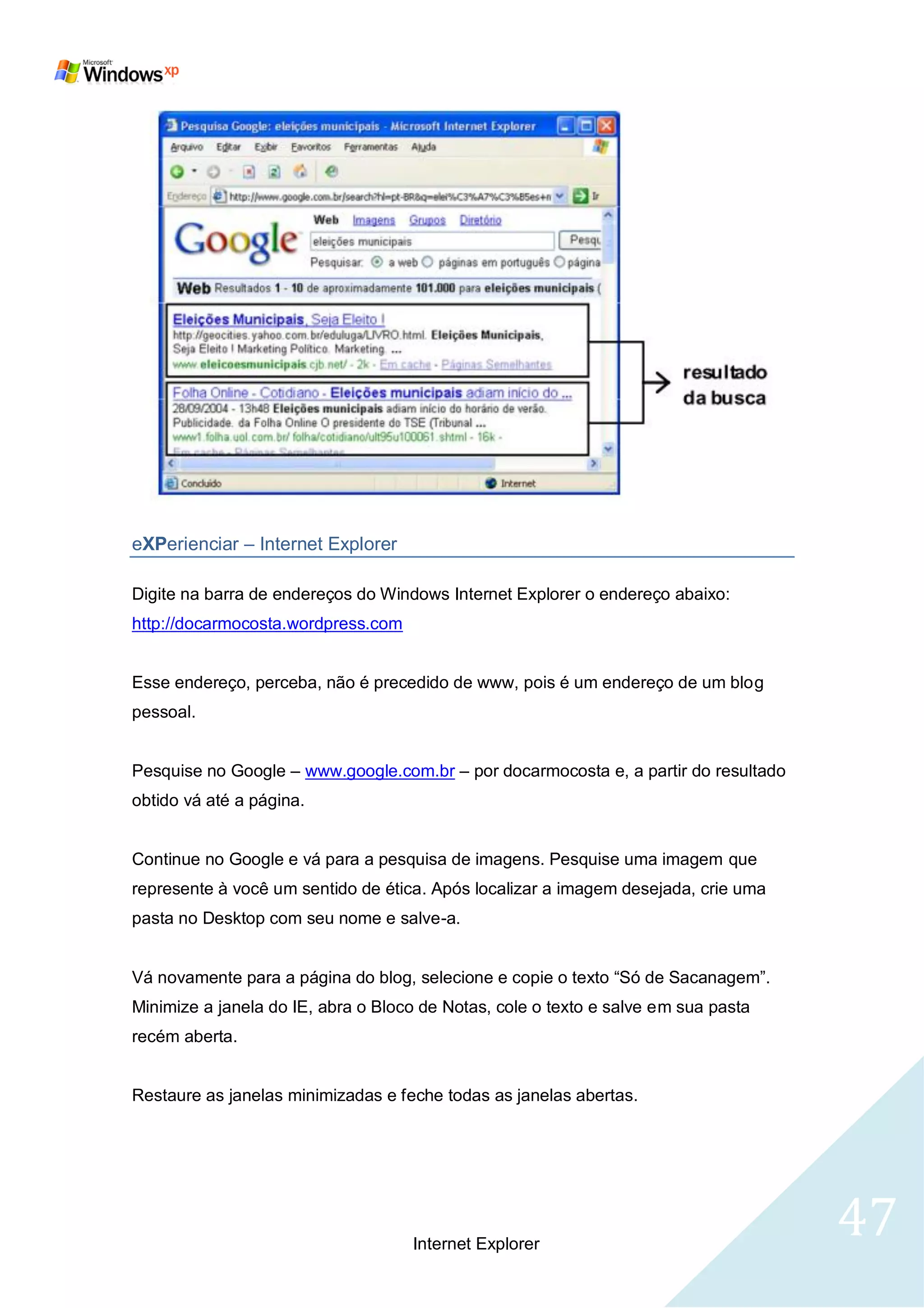 eXPerienciar – Internet Explorer

Digite na barra de endereços do Windows Internet Explorer o endereço abaixo:
http://docarmocosta.wordpress.com


Esse endereço, perceba, não é precedido de www, pois é um endereço de um blog
pessoal.


Pesquise no Google – www.google.com.br – por docarmocosta e, a partir do resultado
obtido vá até a página.


Continue no Google e vá para a pesquisa de imagens. Pesquise uma imagem que
represente à você um sentido de ética. Após localizar a imagem desejada, crie uma
pasta no Desktop com seu nome e salve-a.


Vá novamente para a página do blog, selecione e copie o texto ―Só de Sacanagem‖.
Minimize a janela do IE, abra o Bloco de Notas, cole o texto e salve em sua pasta
recém aberta.


Restaure as janelas minimizadas e feche todas as janelas abertas.




                                    Internet Explorer
                                                                                     47
 