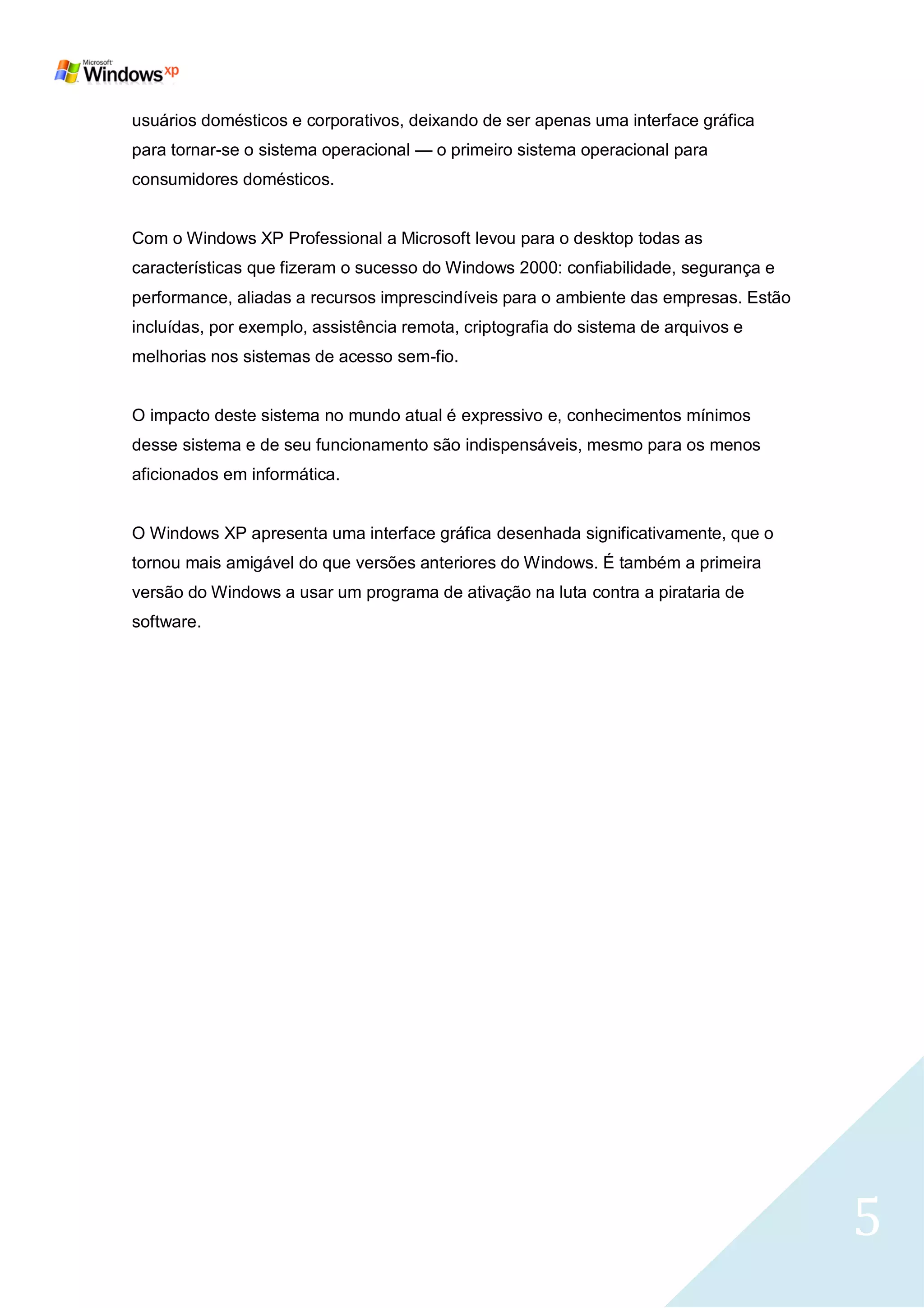 usuários domésticos e corporativos, deixando de ser apenas uma interface gráfica
para tornar-se o sistema operacional — o primeiro sistema operacional para
consumidores domésticos.


Com o Windows XP Professional a Microsoft levou para o desktop todas as
características que fizeram o sucesso do Windows 2000: confiabilidade, segurança e
performance, aliadas a recursos imprescindíveis para o ambiente das empresas. Estão
incluídas, por exemplo, assistência remota, criptografia do sistema de arquivos e
melhorias nos sistemas de acesso sem-fio.


O impacto deste sistema no mundo atual é expressivo e, conhecimentos mínimos
desse sistema e de seu funcionamento são indispensáveis, mesmo para os menos
aficionados em informática.


O Windows XP apresenta uma interface gráfica desenhada significativamente, que o
tornou mais amigável do que versões anteriores do Windows. É também a primeira
versão do Windows a usar um programa de ativação na luta contra a pirataria de
software.




                                                                                      5
 
