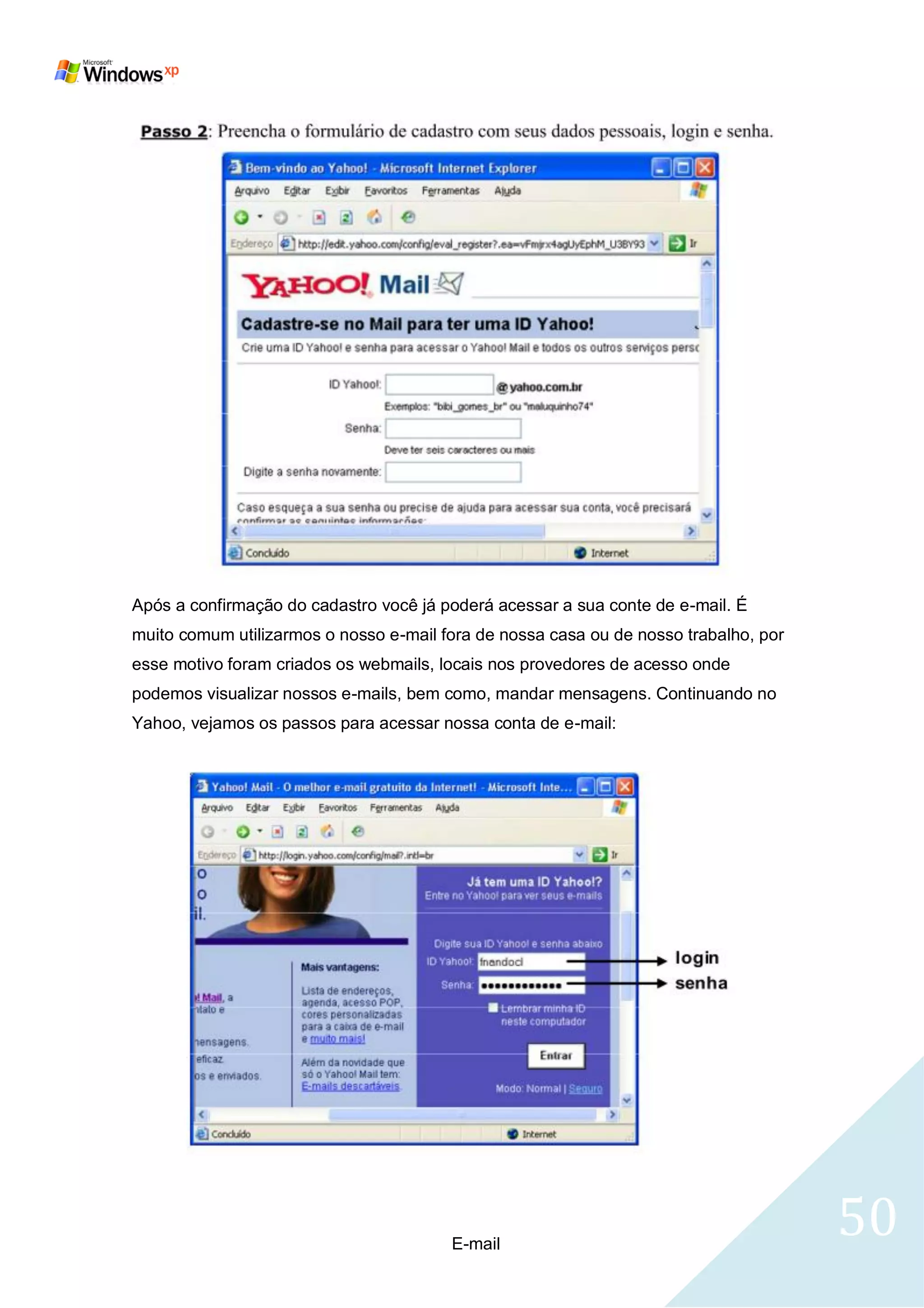 Após a confirmação do cadastro você já poderá acessar a sua conte de e-mail. É
muito comum utilizarmos o nosso e-mail fora de nossa casa ou de nosso trabalho, por
esse motivo foram criados os webmails, locais nos provedores de acesso onde
podemos visualizar nossos e-mails, bem como, mandar mensagens. Continuando no
Yahoo, vejamos os passos para acessar nossa conta de e-mail:




                                        E-mail
                                                                                      50
 