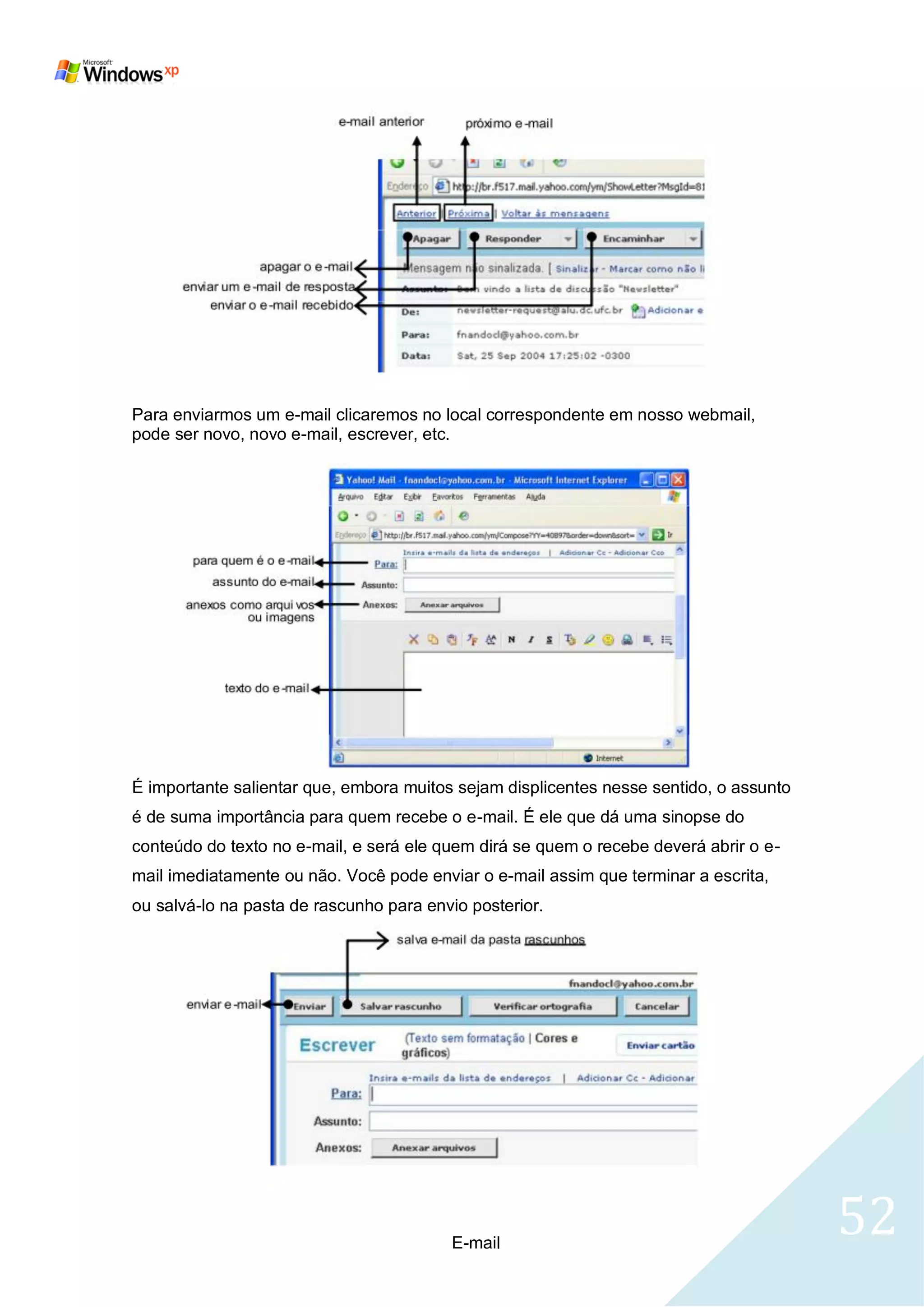 Para enviarmos um e-mail clicaremos no local correspondente em nosso webmail,
pode ser novo, novo e-mail, escrever, etc.




É importante salientar que, embora muitos sejam displicentes nesse sentido, o assunto
é de suma importância para quem recebe o e-mail. É ele que dá uma sinopse do
conteúdo do texto no e-mail, e será ele quem dirá se quem o recebe deverá abrir o e-
mail imediatamente ou não. Você pode enviar o e-mail assim que terminar a escrita,
ou salvá-lo na pasta de rascunho para envio posterior.




                                         E-mail
                                                                                        52
 