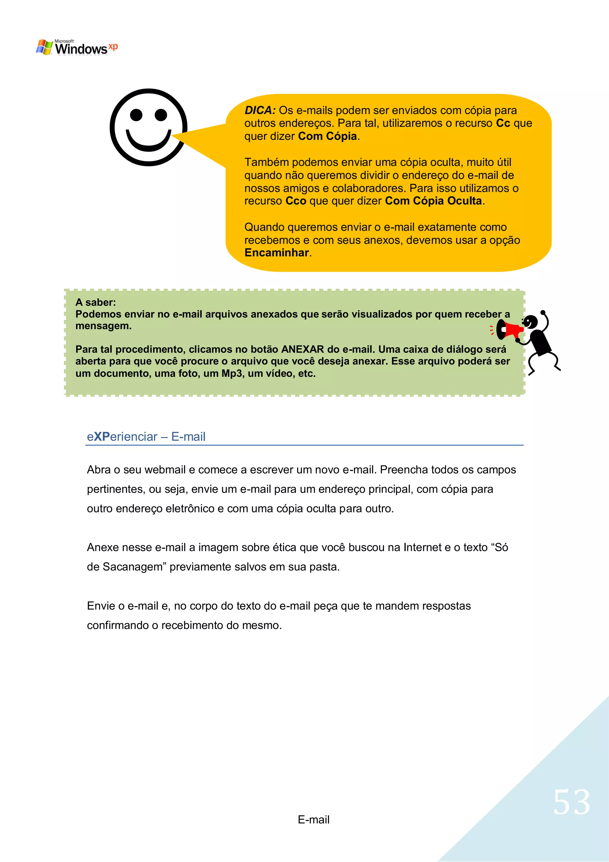                          DICA: Os e-mails podem ser enviados com cópia para
                                 outros endereços. Para tal, utilizaremos o recurso Cc que
                                 quer dizer Com Cópia.

                                 Também podemos enviar uma cópia oculta, muito útil
                                 quando não queremos dividir o endereço do e-mail de
                                 nossos amigos e colaboradores. Para isso utilizamos o
                                 recurso Cco que quer dizer Com Cópia Oculta.

                                 Quando queremos enviar o e-mail exatamente como
                                 recebemos e com seus anexos, devemos usar a opção
                                 Encaminhar.



A saber:
Podemos enviar no e-mail arquivos anexados que serão visualizados por quem receber a
mensagem.

Para tal procedimento, clicamos no botão ANEXAR do e-mail. Uma caixa de diálogo será
aberta para que você procure o arquivo que você deseja anexar. Esse arquivo poderá ser
um documento, uma foto, um Mp3, um vídeo, etc.




  eXPerienciar – E-mail

  Abra o seu webmail e comece a escrever um novo e-mail. Preencha todos os campos
  pertinentes, ou seja, envie um e-mail para um endereço principal, com cópia para
  outro endereço eletrônico e com uma cópia oculta para outro.


  Anexe nesse e-mail a imagem sobre ética que você buscou na Internet e o texto ―Só
  de Sacanagem‖ previamente salvos em sua pasta.


  Envie o e-mail e, no corpo do texto do e-mail peça que te mandem respostas
  confirmando o recebimento do mesmo.




                                           E-mail
                                                                                             53
 