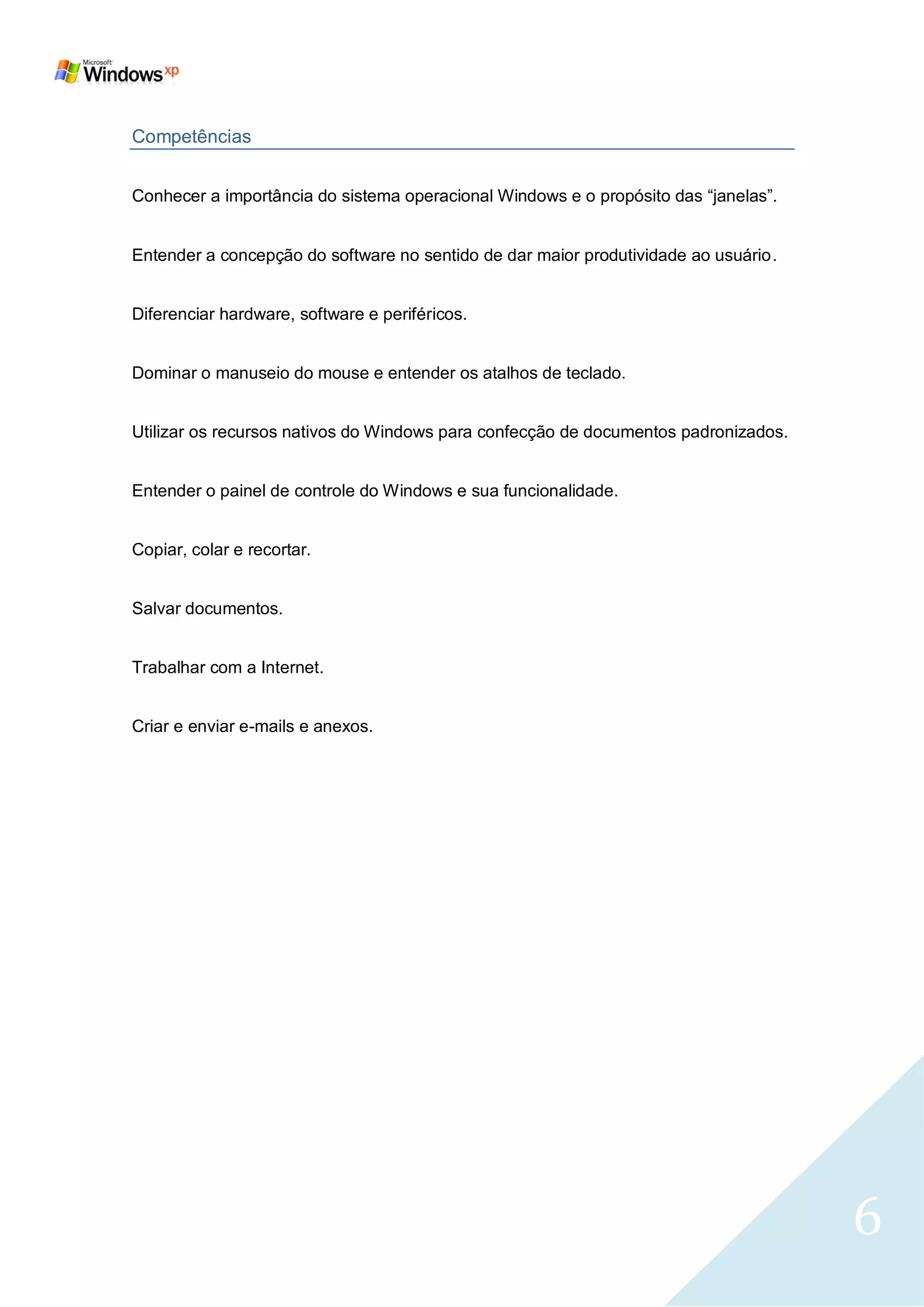 Competências


Conhecer a importância do sistema operacional Windows e o propósito das ―janelas‖.


Entender a concepção do software no sentido de dar maior produtividade ao usuário.


Diferenciar hardware, software e periféricos.


Dominar o manuseio do mouse e entender os atalhos de teclado.


Utilizar os recursos nativos do Windows para confecção de documentos padronizados.


Entender o painel de controle do Windows e sua funcionalidade.


Copiar, colar e recortar.


Salvar documentos.


Trabalhar com a Internet.


Criar e enviar e-mails e anexos.




                                                                                     6
 