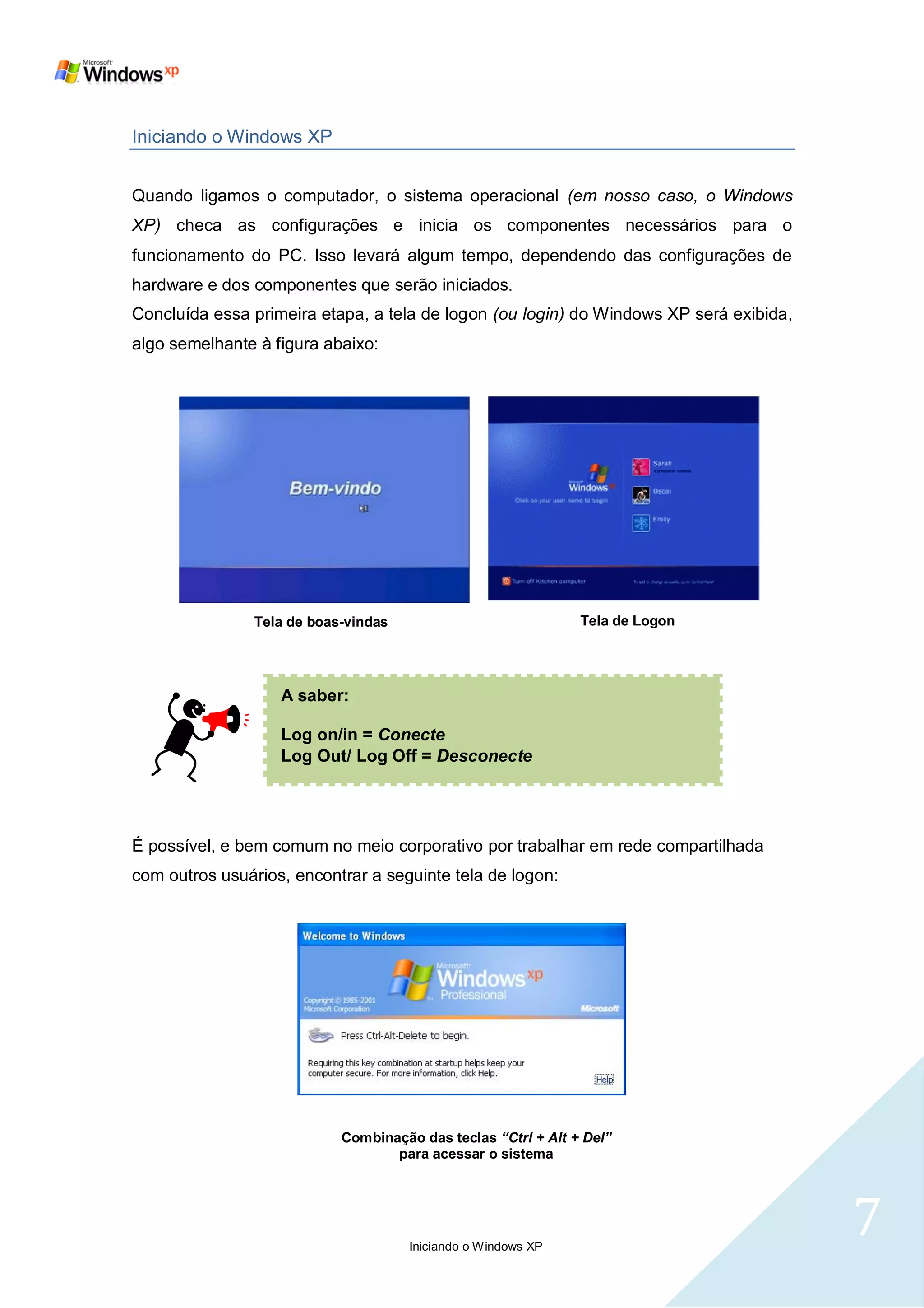 Iniciando o Windows XP


Quando ligamos o computador, o sistema operacional (em nosso caso, o Windows
XP) checa as configurações e inicia os componentes necessários para o
funcionamento do PC. Isso levará algum tempo, dependendo das configurações de
hardware e dos componentes que serão iniciados.
Concluída essa primeira etapa, a tela de logon (ou login) do Windows XP será exibida,
algo semelhante à figura abaixo:




                Tela de boas-vindas                            Tela de Logon




                   A saber:

                   Log on/in = Conecte
                   Log Out/ Log Off = Desconecte




É possível, e bem comum no meio corporativo por trabalhar em rede compartilhada
com outros usuários, encontrar a seguinte tela de logon:




                            Combinação das teclas “Ctrl + Alt + Del”
                                   para acessar o sistema




                                      Iniciando o Windows XP
                                                                                        7
 