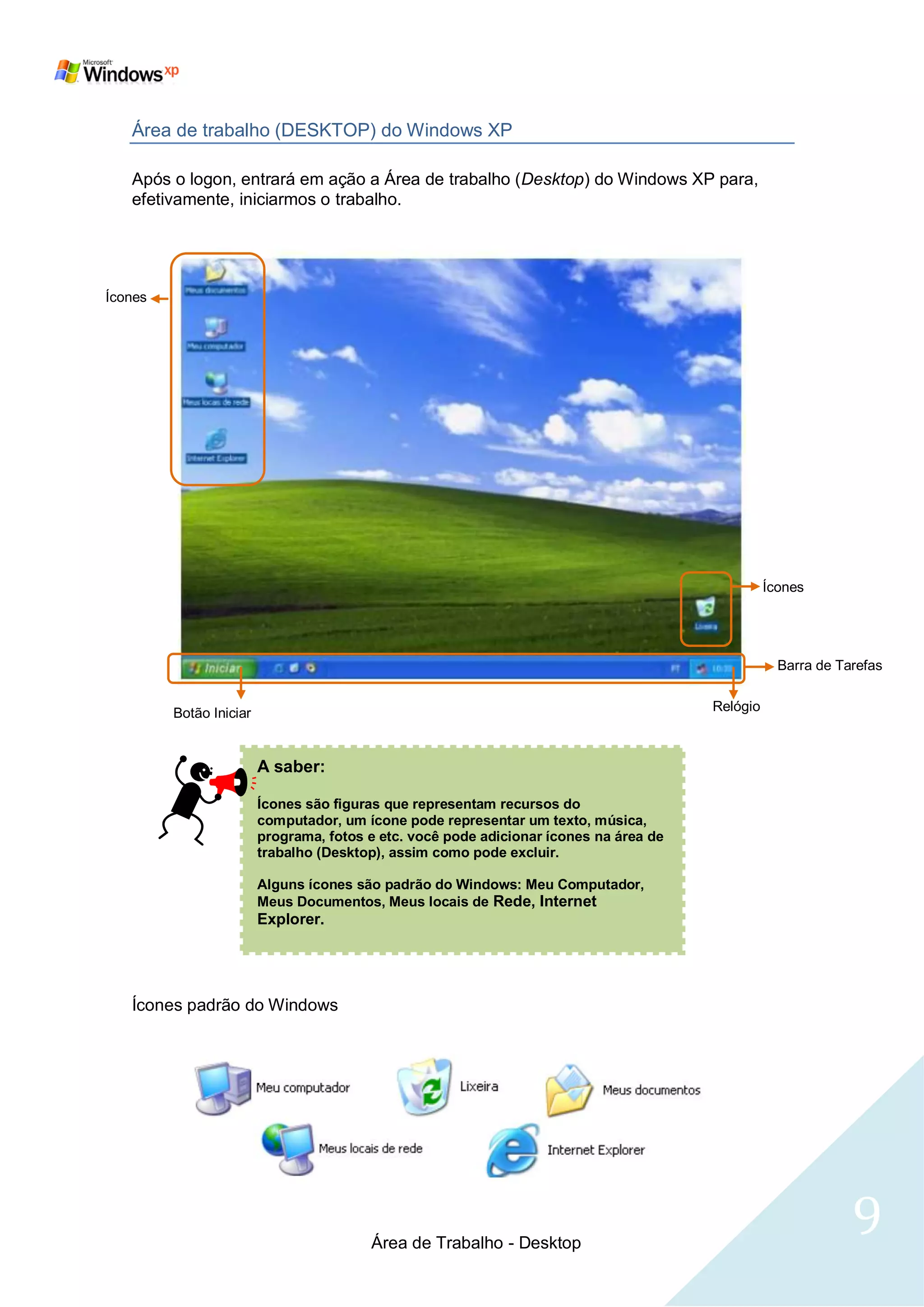 Área de trabalho (DESKTOP) do Windows XP

   Após o logon, entrará em ação a Área de trabalho (Desktop) do Windows XP para,
   efetivamente, iniciarmos o trabalho.




Ícones




                                                                                                  Ícones




                                                                                                    Barra de Tarefas


         Botão Iniciar                                                                  Relógio



                         A saber:

                         Ícones são figuras que representam recursos do
                         computador, um ícone pode representar um texto, música,
                         programa, fotos e etc. você pode adicionar ícones na área de
                         trabalho (Desktop), assim como pode excluir.

                         Alguns ícones são padrão do Windows: Meu Computador,
                         Meus Documentos, Meus locais de Rede, Internet
                         Explorer.




   Ícones padrão do Windows




                                         Área de Trabalho - Desktop
                                                                                                               9
 