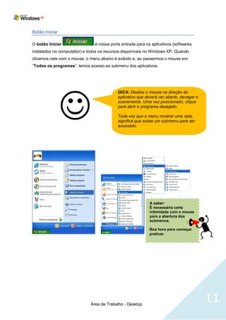 Botão Iniciar

O botão Iniciar                é nossa porta entrada para os aplicativos (softwares
instalados no computador) e todos os recursos disponíveis no Windows XP. Quando
clicamos nele com o mouse, o menu abaixo é exibido e, ao passarmos o mouse em
―Todos os programas‖, temos acesso ao submenu dos aplicativos.




                
                                           DICA: Deslize o mouse na direção do
                                           aplicativo que deverá ser aberto, devagar e
                                           suavemente. Uma vez posicionado, clique
                                           para abrir o programa desejado.

                                           Toda vez que o menu mostrar uma seta,
                                           significa que existe um submenu para ser
                                           acessado.









                                                            A saber:
                                                            É necessária certa
                                                            intimidade com o mouse
                                                            para a abertura dos
                                                            submenus.

                                                            Boa hora para começar
                                                            praticar.




                             Área de Trabalho - Desktop
                                                                                         11
 