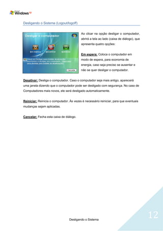 Desligando o Sistema (Logout/logoff)


                                          Ao clicar na opção desligar o computador,
                                          abrirá a tela ao lado (caixa de diálogo), que
                                          apresenta quatro opções:


                                          Em espera: Coloca o computador em
                                          modo de espera, para economia de
                                          energia, caso seja preciso se ausentar e
                                          não se quer desligar o computador.


Desativar: Desliga o computador. Caso o computador seja mais antigo, aparecerá
uma janela dizendo que o computador pode ser desligado com segurança. No caso de
Computadores mais novos, ele será desligado automaticamente.


Reiniciar: Reinicia o computador. Às vezes é necessário reiniciar, para que eventuais
mudanças sejam aplicadas.


Cancelar: Fecha esta caixa de diálogo.




                                  Desligando o Sistema
                                                                                          12
 