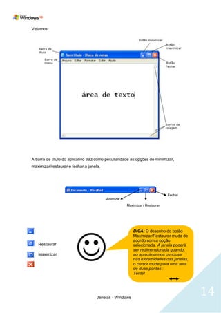 Vejamos:




A barra de título do aplicativo traz como peculiaridade as opções de minimizar,
maximizar/restaurar e fechar a janela.




                                                                             Fechar
                                         Minimizar
                                                     Maximizar / Restaurar




   
                                                         DICA: O desenho do botão
                                                         Maximizar/Restaurar muda de
                                                         acordo com a opção
   Restaurar                                             selecionada. A janela poderá
                                                         ser redimensionada quando,
   Maximizar                                             ao aproximarmos o mouse
                                                         nas extremidades das janelas,
                                                         o cursor mude para uma seta
                                                         de duas pontas :
                                                         Tente!




                                    Janelas - Windows
                                                                                         14
 