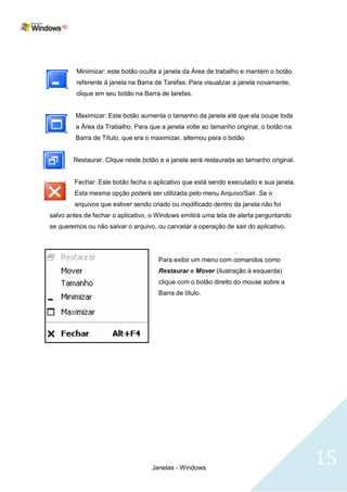 Minimizar: este botão oculta a janela da Área de trabalho e mantém o botão
         referente á janela na Barra de Tarefas. Para visualizar a janela novamente,
         clique em seu botão na Barra de tarefas.


         Maximizar: Este botão aumenta o tamanho da janela até que ela ocupe toda
         a Área da Trabalho. Para que a janela volte ao tamanho original, o botão na
         Barra de Título, que era o maximizar, alternou para o botão


        Restaurar. Clique neste botão e a janela será restaurada ao tamanho original.


        Fechar: Este botão fecha o aplicativo que está sendo executado e sua janela.
        Esta mesma opção poderá ser utilizada pelo menu Arquivo/Sair. Se o
        arquivos que estiver sendo criado ou modificado dentro da janela não foi
salvo antes de fechar o aplicativo, o Windows emitirá uma tela de alerta perguntando
se queremos ou não salvar o arquivo, ou cancelar a operação de sair do aplicativo.




                                      Para exibir um menu com comandos como
                                      Restaurar e Mover (ilustração à esquerda)
                                      clique com o botão direito do mouse sobre a
                                      Barra de título.




                                   Janelas - Windows
                                                                                        15
 