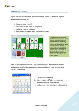 eXPerienciar - Janelas


Agora que você já conhece um pouco do Windows, vamos eXPerienciar. Siga os
passos abaixo e divirta-se!


   5. Clique no botão INICIAR,
   6. Mova o mouse até Todos os programas,
   7. No Menu, mova-se até Jogos,
   8. No Submenu escolha e clique em Paciência Spider


                                                         “O objetivo do jogo Paciência
                                                         Spider é remover todas as cartas
                                                         das dez pilhas localizadas na
                                                         parte superior da janela com o
                                                         menor número de jogadas. Para
                                                         remover as cartas das dez pilhas
                                                         na parte superior da janela,
                                                         mova-as de uma coluna para
                                                         outra formando seqüências do
                                                         mesmo naipe na ordem do rei
                                                         para o ás. Quando o naipe
                                                         estiver completo, essas cartas
                                                         serão removidas.” (Texto de
                                                         Ajuda do Jogo)




Abra a Calculadora do Windows e faça uma conta rápida. Tente no menu Exibir a
Calculadora Científica. Perceba que em todos os aplicativos existe no menu uma
―Ajuda‖. EXPerimente.




                                  1. Clique no botão INICIAR,
                                  2. Mova o mouse até Todos os programas,
                                  3. No Menu, mova-se até Acessórios,
                                  4. No Submenu escolha e clique em Calculadora




                                  Janelas - Windows
                                                                                            16
 
