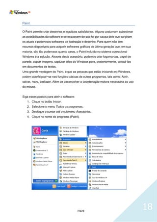 Paint

O Paint permite criar desenhos e logotipos satisfatórios. Alguns costumam subestimar
as possibilidades do software e se esquecem de que foi por causa dele que surgiram
os atuais e poderosos softwares de ilustração e desenho. Para quem não tem
recursos disponíveis para adquirir softwares gráficos de última geração que, em sua
maioria, são tão poderosos quanto caros, o Paint incluído no sistema operacional
Windows é a solução. Através deste acessório, podemos criar logomarcas, papel de
parede, copiar imagens, capturar telas do Windows para, posteriormente, colocá-las
em documentos de textos.
Uma grande vantagem do Paint, é que as pessoas que estão iniciando no Windows,
podem aperfeiçoar−se nas funções básicas de outros programas, tais como: Abrir,
salvar, novo, desfazer. Além de desenvolver a coordenação motora necessária ao uso
do mouse.


Siga esses passos para abrir o software:
   1. Clique no botão Iniciar,
   2. Selecione o menu Todos os programas,
   3. Desloque o cursor até o submenu Acessórios,
   4. Clique no nome do programa (Paint).




                                           Paint
                                                                                       18
 