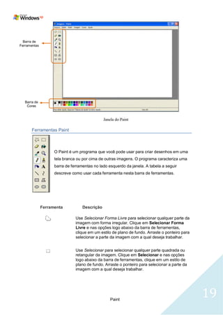 Barra de
Ferramentas




   Barra de
    Cores




       Ferramentas Paint



                    O Paint é um programa que você pode usar para criar desenhos em uma
                    tela branca ou por cima de outras imagens. O programa caracteriza uma
                    barra de ferramentas no lado esquerdo da janela. A tabela a seguir
                    descreve como usar cada ferramenta nesta barra de ferramentas.




              Ferramenta           Descrição

                               Use Selecionar Forma Livre para selecionar qualquer parte da
                               imagem com forma irregular. Clique em Selecionar Forma
                               Livre e nas opções logo abaixo da barra de ferramentas,
                               clique em um estilo de plano de fundo. Arraste o ponteiro para
                               selecionar a parte da imagem com a qual deseja trabalhar.


                               Use Selecionar para selecionar qualquer parte quadrada ou
                               retangular da imagem. Clique em Selecionar e nas opções
                               logo abaixo da barra de ferramentas, clique em um estilo de
                               plano de fundo. Arraste o ponteiro para selecionar a parte da
                               imagem com a qual deseja trabalhar.




                                                  Paint
                                                                                                19
 