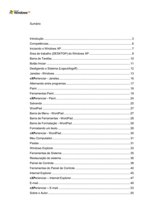 Sumário




Introdução ........................................................................................................... 3
Competências...................................................................................................... 6
Iniciando o Windows XP ...................................................................................... 7
Área de trabalho (DESKTOP) do Windows XP .................................................... 9
Barra de Tarefas................................................................................................ 10
Botão Iniciar ...................................................................................................... 11
Desligando o Sistema (Logout/logoff) ................................................................ 12
Janelas - Windows ............................................................................................ 13
eXPerienciar - Janelas....................................................................................... 16
Alternando entre programas .............................................................................. 17
Paint .................................................................................................................. 18
Ferramentas Paint ............................................................................................. 19
eXPerienciar - Paint........................................................................................... 24
Salvando ........................................................................................................... 25
WordPad ........................................................................................................... 27
Barra de Menu - WordPad ................................................................................. 27
Barra de Ferramentas - WordPad ...................................................................... 28
Barra de Formatação - WordPad ....................................................................... 28
Formatando um texto......................................................................................... 28
eXPerienciar - WordPad .................................................................................... 30
Meu Computador ............................................................................................... 31
Pastas ............................................................................................................... 31
Windows Explorer.............................................................................................. 33
Ferramentas de Sistema ................................................................................... 35
Restauração do sistema .................................................................................... 36
Painel de Controle ............................................................................................. 38
Ferramentas do Painel de Controle ................................................................... 40
Internet Explorer ................................................................................................ 45
eXPerienciar – Internet Explorer ........................................................................ 47
E-mail ................................................................................................................ 49
eXPerienciar – E-mail ........................................................................................ 53
Sobre o Autor .................................................................................................... 55
 