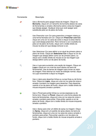 Ferramenta      Descrição

             Use a Borracha para apagar áreas da imagem. Clique na
             Borracha, clique em um tamanho de borracha abaixo da caixa
             de ferramentas e arraste a Borracha sobre a área da imagem
             que deseja apagar. Qualquer área que você apagar será
             substituída pela cor do plano de fundo.


             Use Preencher com Cor para preencher a imagem inteira ou
             uma forma fechada com cor. Clique em Preencher com Cor,
             clique em uma cor na caixa de cores e clique na área interna
             que você deseja preencher. Para remover a cor e substituí-la
             pela cor de plano de fundo, clique com o botão direito do
             mouse na área em que deseja remover a cor.


             Use Selecionar Cor para definir a cor atual de primeiro plano e
             plano de fundo. Clique em Selecionar Cor e clique na cor da
             imagem que deseja definir como cor de primeiro plano, ou
             clique com o botão direito do mouse na cor da imagem que
             deseja definir como cor de plano de fundo.


             Use a Lupa para aumentar uma seção da imagem. Clique em
             Lupa e clique em um nível de zoom abaixo da barra de
             ferramentas. Use as barras de rolagem para mover ao redor
             da imagem. Para retornar ao modo de exibição normal, clique
             na Lupa novamente e clique na imagem.


             Use o Lápis para desenhar linhas ou curvas finas ou de forma
             livre. Clique em Lápis, clique em uma cor na caixa de cores e
             arraste o ponteiro na imagem para desenhar. Para desenhar
             usando a cor de plano de fundo, clique com o botão direito do
             mouse enquanto arrasta o ponteiro.


             Use o Pincel para pintar linhas ou curvas espessas ou de
             forma livre. Clique no Pincel, clique em uma forma abaixo da
             barra de ferramentas, clique em uma cor na caixa de cores e
             arraste o ponteiro para pintar. Para pintar usando a cor de
             plano de fundo, clique com o botão direito do mouse enquanto
             arrasta o ponteiro.


             Use o Spray para criar um efeito de spray na imagem. Clique
             no Spray, clique em um padrão de spray abaixo da barra de
             ferramentas, clique em uma cor na caixa de cores e arraste o
             ponteiro para pintar. Para pintar usando a cor de plano de
             fundo, clique com o botão direito do mouse enquanto arrasta o
             ponteiro.




                                Paint
                                                                               20
 