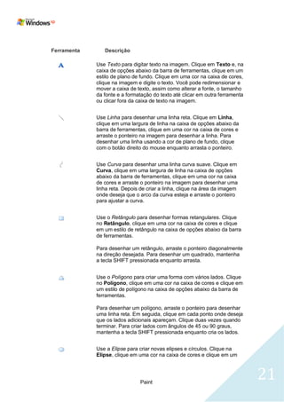Ferramenta      Descrição

             Use Texto para digitar texto na imagem. Clique em Texto e, na
             caixa de opções abaixo da barra de ferramentas, clique em um
             estilo de plano de fundo. Clique em uma cor na caixa de cores,
             clique na imagem e digite o texto. Você pode redimensionar e
             mover a caixa de texto, assim como alterar a fonte, o tamanho
             da fonte e a formatação do texto até clicar em outra ferramenta
             ou clicar fora da caixa de texto na imagem.


             Use Linha para desenhar uma linha reta. Clique em Linha,
             clique em uma largura de linha na caixa de opções abaixo da
             barra de ferramentas, clique em uma cor na caixa de cores e
             arraste o ponteiro na imagem para desenhar a linha. Para
             desenhar uma linha usando a cor de plano de fundo, clique
             com o botão direito do mouse enquanto arrasta o ponteiro.


             Use Curva para desenhar uma linha curva suave. Clique em
             Curva, clique em uma largura de linha na caixa de opções
             abaixo da barra de ferramentas, clique em uma cor na caixa
             de cores e arraste o ponteiro na imagem para desenhar uma
             linha reta. Depois de criar a linha, clique na área da imagem
             onde deseja que o arco da curva esteja e arraste o ponteiro
             para ajustar a curva.


             Use o Retângulo para desenhar formas retangulares. Clique
             no Retângulo, clique em uma cor na caixa de cores e clique
             em um estilo de retângulo na caixa de opções abaixo da barra
             de ferramentas.

             Para desenhar um retângulo, arraste o ponteiro diagonalmente
             na direção desejada. Para desenhar um quadrado, mantenha
             a tecla SHIFT pressionada enquanto arrasta.


             Use o Polígono para criar uma forma com vários lados. Clique
             no Polígono, clique em uma cor na caixa de cores e clique em
             um estilo de polígono na caixa de opções abaixo da barra de
             ferramentas.

             Para desenhar um polígono, arraste o ponteiro para desenhar
             uma linha reta. Em seguida, clique em cada ponto onde deseja
             que os lados adicionais apareçam. Clique duas vezes quando
             terminar. Para criar lados com ângulos de 45 ou 90 graus,
             mantenha a tecla SHIFT pressionada enquanto cria os lados.


             Use a Elipse para criar novas elipses e círculos. Clique na
             Elipse, clique em uma cor na caixa de cores e clique em um




                               Paint
                                                                               21
 