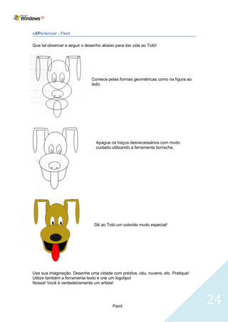 eXPerienciar - Paint

Que tal observar e seguir o desenho abaixo para dar vida ao Totó!




                              Comece pelas formas geométricas como na figura ao
                              lado.




                                 Apague os traços desnecessários com muito
                                 cuidado utilizando a ferramenta borracha.




                                Dê ao Totó um colorido muito especial!




Use sua imaginação. Desenhe uma cidade com prédios, céu, nuvens, etc. Pratique!
Utilize também a ferramenta texto e crie um logotipo!
Nossa! Você é verdadeiramente um artista!




                                         Paint
                                                                                  24
 