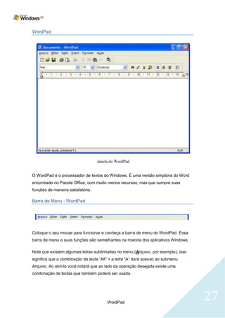 WordPad




O WordPad é o processador de textos do Windows. É uma versão simplória do Word
encontrado no Pacote Office, com muito menos recursos, mas que cumpre suas
funções de maneira satisfatória.

Barra de Menu - WordPad




Coloque o seu mouse para funcionar e conheça a barra de menu do WordPad. Essa
barra de menu e suas funções são semelhantes na maioria dos aplicativos Windows.

Note que existem algumas letras sublinhadas no menu (Arquivo, por exemplo), isso
significa que a combinação da tecla ―Alt‖ + a letra ―A‖ dará acesso ao submenu
Arquivo. Ao abri-lo você notará que ao lado da operação desejada existe uma
combinação de teclas que também poderá ser usada.




                                        WordPad
                                                                                   27
 