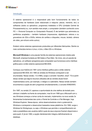 Introdução


O sistema operacional é o responsável pelo bom funcionamento de todos os
componentes de hardware (tudo relacionado à máquina: placas, memória, etc.) e
softwares (todos os aplicativos, programas) instalados à CPU (Unidade Central de
Processamento) ou, num sentido mais amplo, o computador (também conhecido como
PC — Personal Computer ou Computador Pessoal). É ele também que administra os
periféricos acoplados – também hardware (impressoras, digitalizador, leitores e ou
gravadores de CDs e DVDs, leitores de cartões e disquetes, mouse, teclado, câmera
de vídeo, pen-drivers entre outros).


Existem vários sistemas operacionais produzidos por diferentes fabricantes. Dentre os
mais conhecidos temos o Linux, o Unix, o Mac-OS e o Windows.


Microsoft Windows é uma popular família de sistemas operacionais criados pela
Microsoft, empresa fundada por Bill Gates e Paul Allen. No início, era um pacote de
aplicativos, um software (programa) para computador que funcionava como interface
gráfica para o então sistema operacional MS-DOS.


Começou sua história em 1981 como interface gráfica para o então sistema
operacional MS DOS. Em 1985 as versões do Windows começaram a ser
enumeradas. Nessa versão, 1.0 (1985), surgiu o conceito ―escolher, clicar‖. Foi a partir
dessa versão que alguns recursos utilizados até as versões atuais foram
implementados como, por exemplo, o relógio e o calendário. Nessa versão também
encontramos a opção de abrir programas simultaneamente, o conceito WINDOWS.


Em 1987, na versão 2.0, aparece a oportunidade de criar atalhos de teclado para
otimizar o trabalho na frente do computador, mas foi em 1990 que a Microsoft com o
seu Windows começou a tomar conta do mercado, implementou na nova versão 3x
ferramentas fundamentais tais como o Painel de Controle e o File Manager, hoje
Windows Explorer. Nessa época, vários desenvolvedores viram o potencial do
Windows e começaram a desenvolver baseados nessa plataforma. Em 1992, surge o
Windows for Workgroups, ou seja, o Windows que permitia o compartilhamento em
rede e possibilitava aos usuários definir quais de seus arquivos ficariam disponíveis e
para quem. E já em 1993, a opção cliente/servidor integrou definitivamente os
desktops.


                                                                                           3
 