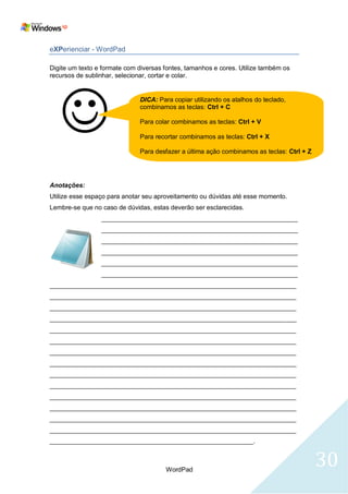 eXPerienciar - WordPad

Digite um texto e formate com diversas fontes, tamanhos e cores. Utilize também os
recursos de sublinhar, selecionar, cortar e colar.




   
                              DICA: Para copiar utilizando os atalhos do teclado,
                              combinamos as teclas: Ctrl + C

                              Para colar combinamos as teclas: Ctrl + V

                              Para recortar combinamos as teclas: Ctrl + X

                              Para desfazer a última ação combinamos as teclas: Ctrl + Z




Anotações:
Utilize esse espaço para anotar seu aproveitamento ou dúvidas até esse momento.
Lembre-se que no caso de dúvidas, estas deverão ser esclarecidas.
                 _______________________________________________________
                 _______________________________________________________
                 _______________________________________________________
                 _______________________________________________________
                 _______________________________________________________
                 _______________________________________________________
_____________________________________________________________________
_____________________________________________________________________
_____________________________________________________________________
_____________________________________________________________________
_____________________________________________________________________
_____________________________________________________________________
_____________________________________________________________________
_____________________________________________________________________
_____________________________________________________________________
_____________________________________________________________________
_____________________________________________________________________
_____________________________________________________________________
_____________________________________________________________________
_____________________________________________________________________
_________________________________________________________.



                                       WordPad
                                                                                           30
 