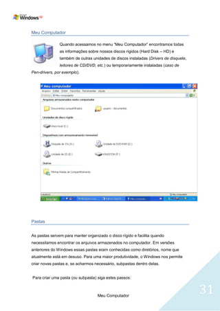 Meu Computador

               Quando acessamos no menu ―Meu Computador‖ encontramos todas
               as informações sobre nossos discos rígidos (Hard Disk – HD) e
               também de outras unidades de discos instaladas (Drivers de disquete,
               leitores de CD/DVD, etc.) ou temporariamente instaladas (caso de
Pen-drivers, por exemplo).




Pastas


As pastas servem para manter organizado o disco rígido e facilita quando
necessitamos encontrar os arquivos armazenados no computador. Em versões
anteriores do Windows essas pastas eram conhecidas como diretórios, nome que
atualmente está em desuso. Para uma maior produtividade, o Windows nos permite
criar novas pastas e, se acharmos necessário, subpastas dentro delas.


Para criar uma pasta (ou subpasta) siga estes passos:



                                   Meu Computador
                                                                                      31
 