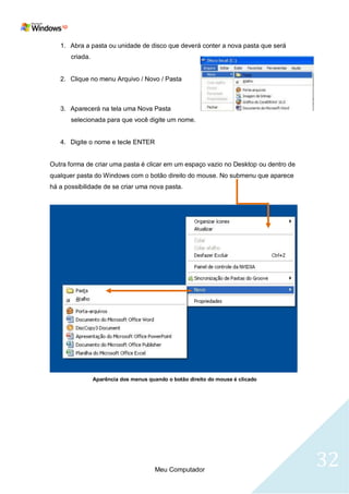 1. Abra a pasta ou unidade de disco que deverá conter a nova pasta que será
       criada.


   2. Clique no menu Arquivo / Novo / Pasta



   3. Aparecerá na tela uma Nova Pasta
       selecionada para que você digite um nome.


   4. Digite o nome e tecle ENTER


Outra forma de criar uma pasta é clicar em um espaço vazio no Desktop ou dentro de
qualquer pasta do Windows com o botão direito do mouse. No submenu que aparece
há a possibilidade de se criar uma nova pasta.




                 Aparência dos menus quando o botão direito do mouse é clicado




                                        Meu Computador
                                                                                     32
 