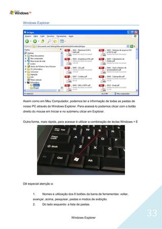 Windows Explorer




Assim como em Meu Computador, podemos ter a informação de todas as pastas de
nosso PC através do Windows Explorer. Para acessá-lo podemos clicar com o botão
direito do mouse em Iniciar e no submenu clicar em Explorar.


Outra forma, mais rápida, para acessar é utilizar a combinação de teclas Windows + E




Dê especial atenção a:


       1.     Nomes e utilização dos 6 botões da barra de ferramentas: voltar,
       avançar, acima, pesquisar, pastas e modos de exibição.
       2.     Do lado esquerdo: a lista de pastas.



                                   Windows Explorer
                                                                                       33
 