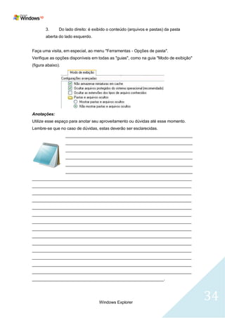 3.      Do lado direito: é exibido o conteúdo (arquivos e pastas) da pasta
       aberta do lado esquerdo.


Faça uma visita, em especial, ao menu "Ferramentas - Opções de pasta".
Verifique as opções disponíveis em todas as "guias", como na guia "Modo de exibição"
(figura abaixo).




Anotações:
Utilize esse espaço para anotar seu aproveitamento ou dúvidas até esse momento.
Lembre-se que no caso de dúvidas, estas deverão ser esclarecidas.
                   _______________________________________________________
                   _______________________________________________________
                   _______________________________________________________
                   _______________________________________________________
                   _______________________________________________________
                   _______________________________________________________
_____________________________________________________________________
_____________________________________________________________________
_____________________________________________________________________
_____________________________________________________________________
_____________________________________________________________________
_____________________________________________________________________
_____________________________________________________________________
_____________________________________________________________________
_____________________________________________________________________
_____________________________________________________________________
_____________________________________________________________________
_____________________________________________________________________
_____________________________________________________________________
_____________________________________________________________________
_________________________________________________________.




                                    Windows Explorer
                                                                                       34
 