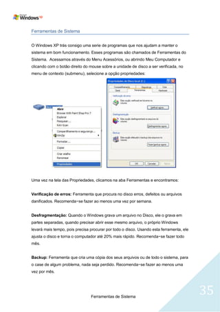 Ferramentas de Sistema


O Windows XP trás consigo uma serie de programas que nos ajudam a manter o
sistema em bom funcionamento. Esses programas são chamados de Ferramentas do
Sistema. Acessamos através do Menu Acessórios, ou abrindo Meu Computador e
clicando com o botão direito do mouse sobre a unidade de disco a ser verificada, no
menu de contexto (submenu), selecione a opção propriedades:




Uma vez na tela das Propriedades, clicamos na aba Ferramentas e encontramos:


Verificação de erros: Ferramenta que procura no disco erros, defeitos ou arquivos
danificados. Recomenda−se fazer ao menos uma vez por semana.


Desfragmentação: Quando o Windows grava um arquivo no Disco, ele o grava em
partes separadas, quando precisar abrir esse mesmo arquivo, o próprio Windows
levará mais tempo, pois precisa procurar por todo o disco. Usando esta ferramenta, ele
ajusta o disco e torna o computador até 20% mais rápido. Recomenda−se fazer todo
mês.


Backup: Ferramenta que cria uma cópia dos seus arquivos ou de todo o sistema, para
o case de algum problema, nada seja perdido. Recomenda−se fazer ao menos uma
vez por mês.




                                Ferramentas de Sistema
                                                                                         35
 