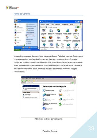 Painel de Controle




Um usuário avançado deve conhecer os comandos do Painel de controle. Assim como
ocorre com outras versões do Windows, os diversos comandos de configuração
podem ser obtidos por métodos diferentes. Por exemplo, o quadro de propriedades de
vídeo pode ser obtido pelo comando Vídeo no Painel de controle, ou então clicando a
área de trabalho com o botão direito do mouse e escolhendo no menu, a opção
Propriedades.




                         Método de exibição por categoria.




                                   Painel de Controle
                                                                                      38
 