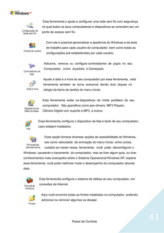 Esta ferramenta o ajuda a configurar uma rede sem fio com segurança
            na qual todos os seus computadores e dispositivos se conectam por um
            ponto de acesso sem fio.


               Com ela é possível personalizar a aparência do Windows e da área
               de trabalho para cada usuário do computador, bem como todas as
               configurações pré-estabelecidas por cada usuário.


              Adicione, remova ou configure controladores de jogos no seu
              Computador, como Joysticks e Gamepads.


             Ajuste a data e a hora do seu computador por essa ferramenta, esta
             ferramenta também se torna acessível dando dois cliques no
             relógio da barra de tarefas do menu iniciar.


             Esta ferramenta exibe os dispositivos de mídia portáteis de seu
             computador. São aparelhos como pen-drivers, MP3 Players,
             Câmera Digital com suporte a MP3, e outros.


          Essa ferramenta configura o dispositivo de fala e texto de seu computador,
          caso estejam instalados.


              Essa opção fornece diversas opções de acessibilidade do Windows,
              tais como velocidade de animação do menu iniciar, entre outras,
              cuidado ao mexer nessa ferramenta, você pode desconfigurar o
Windows, causando o travamento do computador, mas se tiver algum guia, ou tiver
conhecimentos mais avançados sobre o Sistema Operacional Windows XP, explore
essa ferramenta, você pode melhorar muito o desempenho do computador através
dela.


           Esta ferramenta configura o sistema de defesa do seu computador, em
           conexões da Internet.


            Aqui você encontra todas as fontes instaladas no computador, podendo
            adicionar ou remover algumas se desejar.




                                     Painel de Controle
                                                                                       41
 