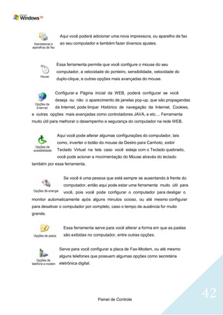 Aqui você poderá adicionar uma nova impressora, ou aparelho de fax
              ao seu computador e também fazer diversos ajustes.




            Essa ferramenta permite que você configure o mouse do seu
            computador, a velocidade do ponteiro, sensibilidade, velocidade do
            duplo-clique, e outras opções mais avançadas do mouse.


            Configurar a Página inicial da WEB, poderá configurar se você
            deseja ou não o aparecimento de janelas pop-up, que são propagandas
            da Internet, pode limpar Histórico de navegação da Internet, Cookies,
e outras opções mais avançadas como controladores JAVA, e etc.... Ferramenta
muito útil para melhorar o desempenho e segurança do computador na rede WEB.


             Aqui você pode alterar algumas configurações do computador, tais
             como, inverter o botão do mouse de Destro para Canhoto, exibir
             Teclado Virtual na tela caso você esteja com o Teclado quebrado,
             você pode acionar a movimentação do Mouse através do teclado
também por essa ferramenta.


                Se você é uma pessoa que está sempre se ausentando à frente do
                computador, então aqui pode estar uma ferramenta muito útil para
                você, pois você pode configurar o computador para desligar o
monitor automaticamente após alguns minutos ocioso, ou até mesmo configurar
para desativar o computador por completo, caso o tempo de ausência for muito
grande.


                Essa ferramenta serve para você alterar a forma em que as pastas
                são exibidas no computador, entre outras opções.


              Serve para você configurar a placa de Fax-Modem, ou até mesmo
              alguns telefones que possuem algumas opções como secretária
              eletrônica digital.




                                    Painel de Controle
                                                                                    42
 