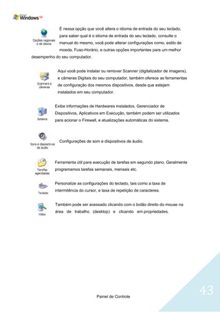 É nessa opção que você altera o idioma de entrada do seu teclado,
             para saber qual é o idioma de entrada do seu teclado, consulte o
             manual do mesmo, você pode alterar configurações como, estilo de
             moeda, Fuso-Horário, e outras opções importantes para um melhor
desempenho do seu computador.


            Aqui você pode instalar ou remover Scanner (digitalizador de imagens),
            e câmeras Digitais do seu computador, também oferece as ferramentas
            de configuração dos mesmos dispositivos, desde que estejam
            instalados em seu computador.


           Exibe informações de Hardwares instalados, Gerenciador de
           Dispositivos, Aplicativos em Execução, também podem ser utilizados
           para acionar o Firewall, e atualizações automáticas do sistema.




             Configurações de som e dispositivos de áudio.




           Ferramenta útil para execução de tarefas em segundo plano. Geralmente
           programamos tarefas semanais, mensais etc.


           Personalize as configurações do teclado, tais como a taxa de
           intermitência do cursor, e taxa de repetição de caracteres.


           Também pode ser acessado clicando com o botão direito do mouse na
           área de trabalho (desktop) e clicando em propriedades.




                                  Painel de Controle
                                                                                     43
 