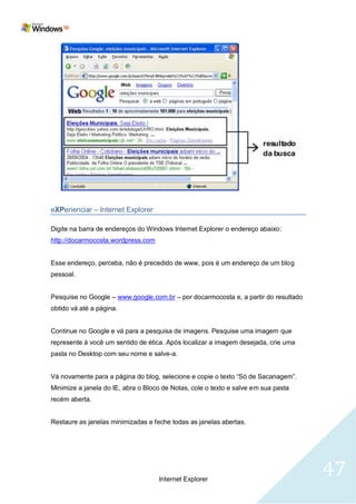 eXPerienciar – Internet Explorer

Digite na barra de endereços do Windows Internet Explorer o endereço abaixo:
http://docarmocosta.wordpress.com


Esse endereço, perceba, não é precedido de www, pois é um endereço de um blog
pessoal.


Pesquise no Google – www.google.com.br – por docarmocosta e, a partir do resultado
obtido vá até a página.


Continue no Google e vá para a pesquisa de imagens. Pesquise uma imagem que
represente à você um sentido de ética. Após localizar a imagem desejada, crie uma
pasta no Desktop com seu nome e salve-a.


Vá novamente para a página do blog, selecione e copie o texto ―Só de Sacanagem‖.
Minimize a janela do IE, abra o Bloco de Notas, cole o texto e salve em sua pasta
recém aberta.


Restaure as janelas minimizadas e feche todas as janelas abertas.




                                    Internet Explorer
                                                                                     47
 