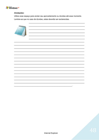 Anotações:
Utilize esse espaço para anotar seu aproveitamento ou dúvidas até esse momento.
Lembre-se que no caso de dúvidas, estas deverão ser esclarecidas.
                 _______________________________________________________
                 _______________________________________________________
                 _______________________________________________________
                 _______________________________________________________
                 _______________________________________________________
                 _______________________________________________________
_____________________________________________________________________
_____________________________________________________________________
_____________________________________________________________________
_____________________________________________________________________
_____________________________________________________________________
_____________________________________________________________________
_____________________________________________________________________
_____________________________________________________________________
_____________________________________________________________________
_____________________________________________________________________
_____________________________________________________________________
_____________________________________________________________________
_____________________________________________________________________
_____________________________________________________________________
_________________________________________________________.




                                   Internet Explorer
                                                                                  48
 