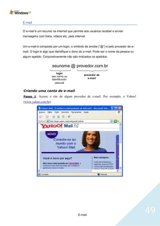E-mail

O e-mail é um recurso na internet que permite aos usuários receber e enviar
mensagens com fotos, vídeos etc. pela internet.


Um e-mail é composto por um login, o símbolo de arroba (―@‖) e pelo provedor de e-
mail. O login é algo que identifique o dono do e-mail. Pode ser o nome da pessoa ou
algum apelido. Corporativamente não são indicados os apelidos.


                     seunome @ provedor.com.br




                                         E-mail
                                                                                      49
 