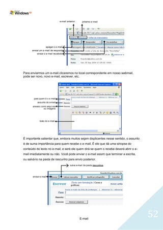 Para enviarmos um e-mail clicaremos no local correspondente em nosso webmail,
pode ser novo, novo e-mail, escrever, etc.




É importante salientar que, embora muitos sejam displicentes nesse sentido, o assunto
é de suma importância para quem recebe o e-mail. É ele que dá uma sinopse do
conteúdo do texto no e-mail, e será ele quem dirá se quem o recebe deverá abrir o e-
mail imediatamente ou não. Você pode enviar o e-mail assim que terminar a escrita,
ou salvá-lo na pasta de rascunho para envio posterior.




                                         E-mail
                                                                                        52
 