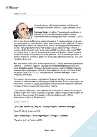 Sobre o Autor




                            Do século passado, 1964, casado, graduado em Ciências da
                            Computação, morando em São Paulo, Capital, de onde é natural.

                            Francisco Costa é formado em Publicidade pelo curso técnico e
                            graduado em Ciências da Computação pela Faculdade de
                            Engenharia Industrial e Fundação de Ciências Aplicadas – FEI/FCA.

Com vivência de mais de 20 anos na área de sistemas e de TI, soma experiências em diversas
empresas privadas e consultorias de informática, tendo como significativa referência, a Bradesco
Seguros onde foi o responsável pela concepção, criação e manutenção de sistemas internos, a
criação e manutenção da ferramenta ―ADS‖ (responsável por toda a informação referente a
vendas em âmbito nacional), gestor do site ―Agências 2000‖, que utilizava a ferramenta ―ADS‖
em ambiente web, e a criação de softwares de alcance nacional: Bradesco Saúde Empresarial,
Bradesco Saúde SPG Individual e Produção Recepcionada. Lecionou técnicas operacionais e
sistemas abrangendo computação gráfica, web design, redes e protocolos na Escola João XXIII/
Faculdades Drummond.

Atua como Monitor de Educação Profissional III no SENAC – Serviço Nacional de Aprendizagem
Comercial — em diversos programas e cursos livres ministrando competências profissionais
como: Gestão Empresarial, Transações Comerciais, Comércio no Varejo, Marketing Pessoal e
todas as matérias relacionadas à Informática: Web-marketing, E-commerce, Produção de web
site, Pacote Office 2003/2007/2010, Ilustração Digital e Tratamento de Imagens (Corel e
Photoshop), entre outras.

É coordenador do curso Conecta (antigo Inclusão Digital) em São Paulo, que acontece em
parceria com o a Eurofarma e sua área de Responsabilidade Social. É um dos responsáveis pela
reformulação e reescrita do curso que acontece no Instituto Eurofarma em São Paulo e também
em Itapevi, onde a empresa mantém seu complexo industrial.

Como consultor, desenvolveu a parte específica dos Instrumentais de Informática do Programa
de Aprendizagem em Comércio de Bens e Serviços para o SENAC (Programa Aprendizagem em
Serviços de Supermercados, Aprendizagem em Serviços de Lanchonetes e Afins e
Aprendizagem em Serviços Administrativos).

Cursos e extensões:

Corel X4(X5) e Photoshop CS4(CS5) – Ilustração Digital e Tratamento de Imagem

Senac-SP, 69h, 30 de Julho de 2010

Gestão da Tecnologia — TI nas Organizações: Estratégias e Conceitos

FGV online, 5h, 21 de Outubro de 2009




                                          Sobre o Autor
                                                                                                   55
 
